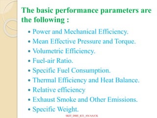 The basic performance parameters are
the following :
 Power and Mechanical Efficiency.
 Mean Effective Pressure and Torque.
 Volumetric Efficiency.
 Fuel-air Ratio.
 Specific Fuel Consumption.
 Thermal Efficiency and Heat Balance.
 Relative efficiency
 Exhaust Smoke and Other Emissions.
 Specific Weight.
SKIT_DME_ICE_AN/AA/CK
 