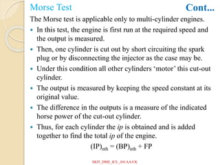 Morse Test
The Morse test is applicable only to multi-cylinder engines.
 In this test, the engine is first run at the required speed and
the output is measured.
 Then, one cylinder is cut out by short circuiting the spark
plug or by disconnecting the injector as the case may be.
 Under this condition all other cylinders ‘motor’ this cut-out
cylinder.
 The output is measured by keeping the speed constant at its
original value.
 The difference in the outputs is a measure of the indicated
horse power of the cut-out cylinder.
 Thus, for each cylinder the ip is obtained and is added
together to find the total ip of the engine.
(IP)nth = (BP)nth + FP
Cont...
SKIT_DME_ICE_AN/AA/CK
 