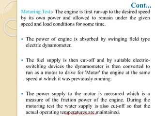 Motoring Test:- The engine is first run-up to the desired speed
by its own power and allowed to remain under the given
speed and load conditions for some time.
 The power of engine is absorbed by swinging field type
electric dynamometer.
 The fuel supply is then cut-off and by suitable electric-
switching devices the dynamometer is then converted to
run as a motor to drive for 'Motor' the engine at the same
speed at which it was previously running.
 The power supply to the motor is measured which is a
measure of the friction power of the engine. During the
motoring test the water supply is also cut-off so that the
actual operating temperatures are maintained.
Cont...
SKIT_DME_ICE_AN/AA/CK
 