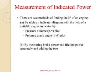 Measurement of Indicated Power
 There are two methods of finding the IP of an engine:
(a) By taking a indicator diagram with the help of a
suitable engine indicator by
 Pressure volume (p-v) plot
 Pressure crank angle (p-𝜃) plot
(b) By measuring brake power and friction power
separately and adding the two
SKIT_DME_ICE_AN/AA/CK
 