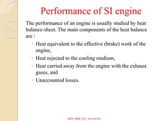 Performance of SI engine
The performance of an engine is usually studied by heat
balance-sheet. The main components of the heat balance
are :
◦ Heat equivalent to the effective (brake) work of the
engine,
◦ Heat rejected to the cooling medium,
◦ Heat carried away from the engine with the exhaust
gases, and
◦ Unaccounted losses.
SKIT_DME_ICE_AN/AA/CK
 