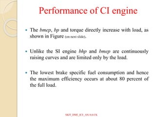 Performance of CI engine
 The bmep, bp and torque directly increase with load, as
shown in Figure (on next slide).
 Unlike the SI engine bhp and bmep are continuously
raising curves and are limited only by the load.
 The lowest brake specific fuel consumption and hence
the maximum efficiency occurs at about 80 percent of
the full load.
SKIT_DME_ICE_AN/AA/CK
 