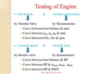 Testing of Engine
 Full throttle & variable performance
by Throttle Valve by Dynamometer
Curve between heat balance & rpm
Curve between 𝜂𝑚, 𝜂𝑖, 𝜂𝑏 & 𝑟𝑝𝑚
Curve between bsfc, ifsc & rpm
 Constant Speed & Variable load
by throttle valve by dynamometer
Curve between heat balance & BP
Curve between BP & 𝜂𝑚𝑡ℎ, 𝜂𝑖𝑡ℎ, 𝜂𝑏𝑡ℎ
Curve between BP & BSFC
SKIT_DME_ICE_AN/AA/CK
 