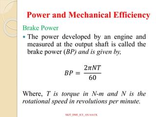 Power and Mechanical Efficiency
Brake Power
 The power developed by an engine and
measured at the output shaft is called the
brake power (BP) and is given by,
𝐵𝑃 =
2𝜋𝑁𝑇
60
Where, T is torque in N-m and N is the
rotational speed in revolutions per minute.
SKIT_DME_ICE_AN/AA/CK
 