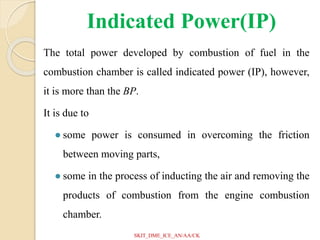 Indicated Power(IP)
The total power developed by combustion of fuel in the
combustion chamber is called indicated power (IP), however,
it is more than the BP.
It is due to
● some power is consumed in overcoming the friction
between moving parts,
● some in the process of inducting the air and removing the
products of combustion from the engine combustion
chamber.
SKIT_DME_ICE_AN/AA/CK
 
