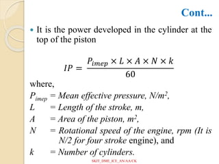  It is the power developed in the cylinder at the
top of the piston
𝐼𝑃 =
𝑃𝑖𝑚𝑒𝑝 × 𝐿 × 𝐴 × 𝑁 × 𝑘
60
where,
Pimep = Mean effective pressure, N/m2,
L = Length of the stroke, m,
A = Area of the piston, m2,
N = Rotational speed of the engine, rpm (It is
N/2 for four stroke engine), and
k = Number of cylinders.
Cont...
SKIT_DME_ICE_AN/AA/CK
 