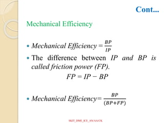 Mechanical Efficiency
 Mechanical Efficiency =
𝐵𝑃
𝐼𝑃
 The difference between IP and BP is
called friction power (FP).
FP = IP − BP
 Mechanical Efficiency=
𝐵𝑃
(𝐵𝑃+𝐹𝑃)
Cont...
SKIT_DME_ICE_AN/AA/CK
 