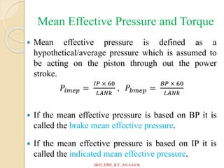 Mean Effective Pressure and Torque
 Mean effective pressure is defined as a
hypothetical/average pressure which is assumed to
be acting on the piston through out the power
stroke.
𝑃𝑖𝑚𝑒𝑝 =
𝐼𝑃 × 60
𝐿𝐴𝑁𝑘
, 𝑃𝑏𝑚𝑒𝑝 =
𝐵𝑃 × 60
𝐿𝐴𝑁𝑘
 If the mean effective pressure is based on BP it is
called the brake mean effective pressure.
 If the mean effective pressure is based on IP it is
called the indicated mean effective pressure.
SKIT_DME_ICE_AN/AA/CK
 
