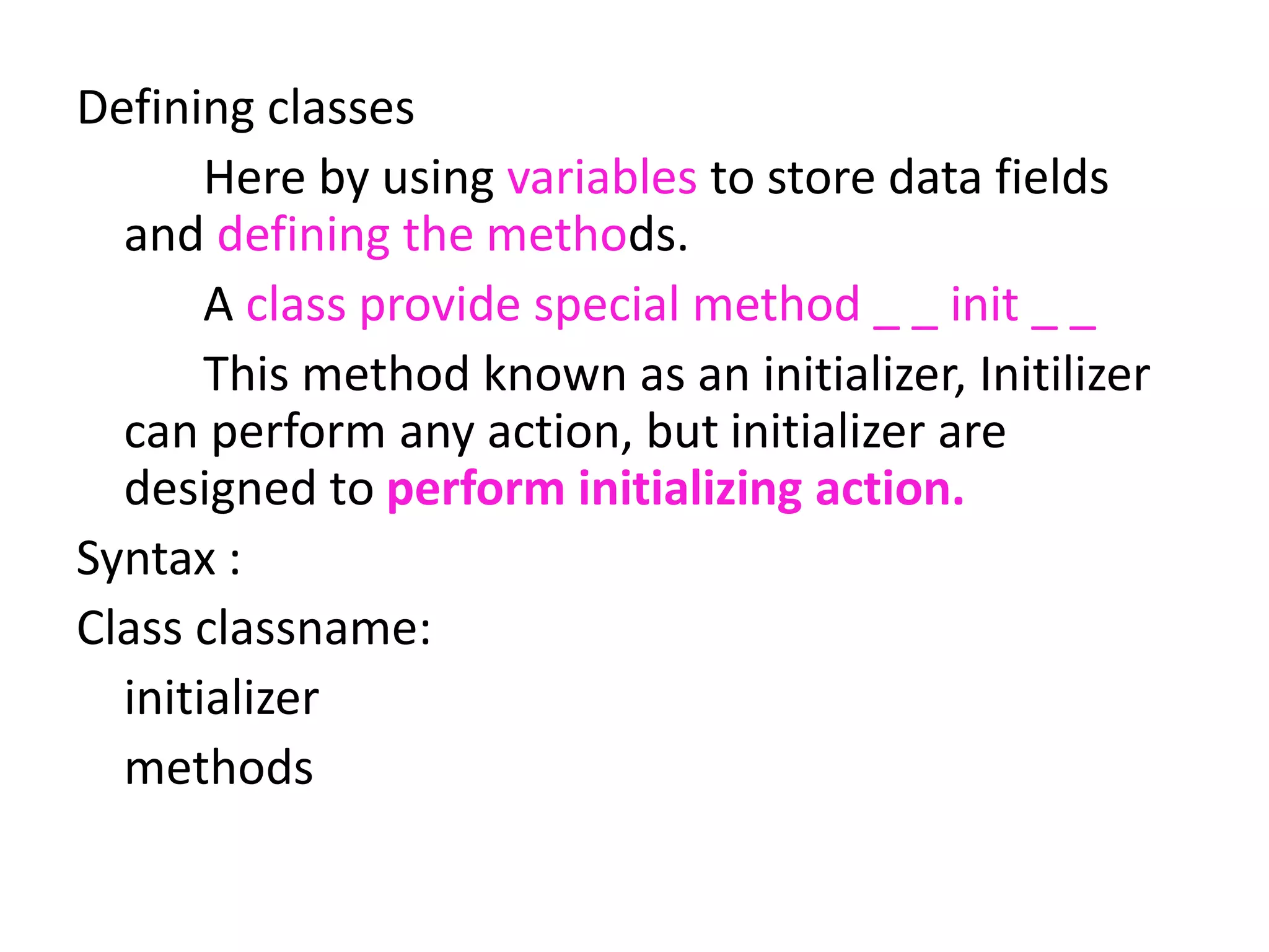Defining classes
Here by using variables to store data fields
and defining the methods.
A class provide special method _ _ init _ _
This method known as an initializer, Initilizer
can perform any action, but initializer are
designed to perform initializing action.
Syntax :
Class classname:
initializer
methods
 