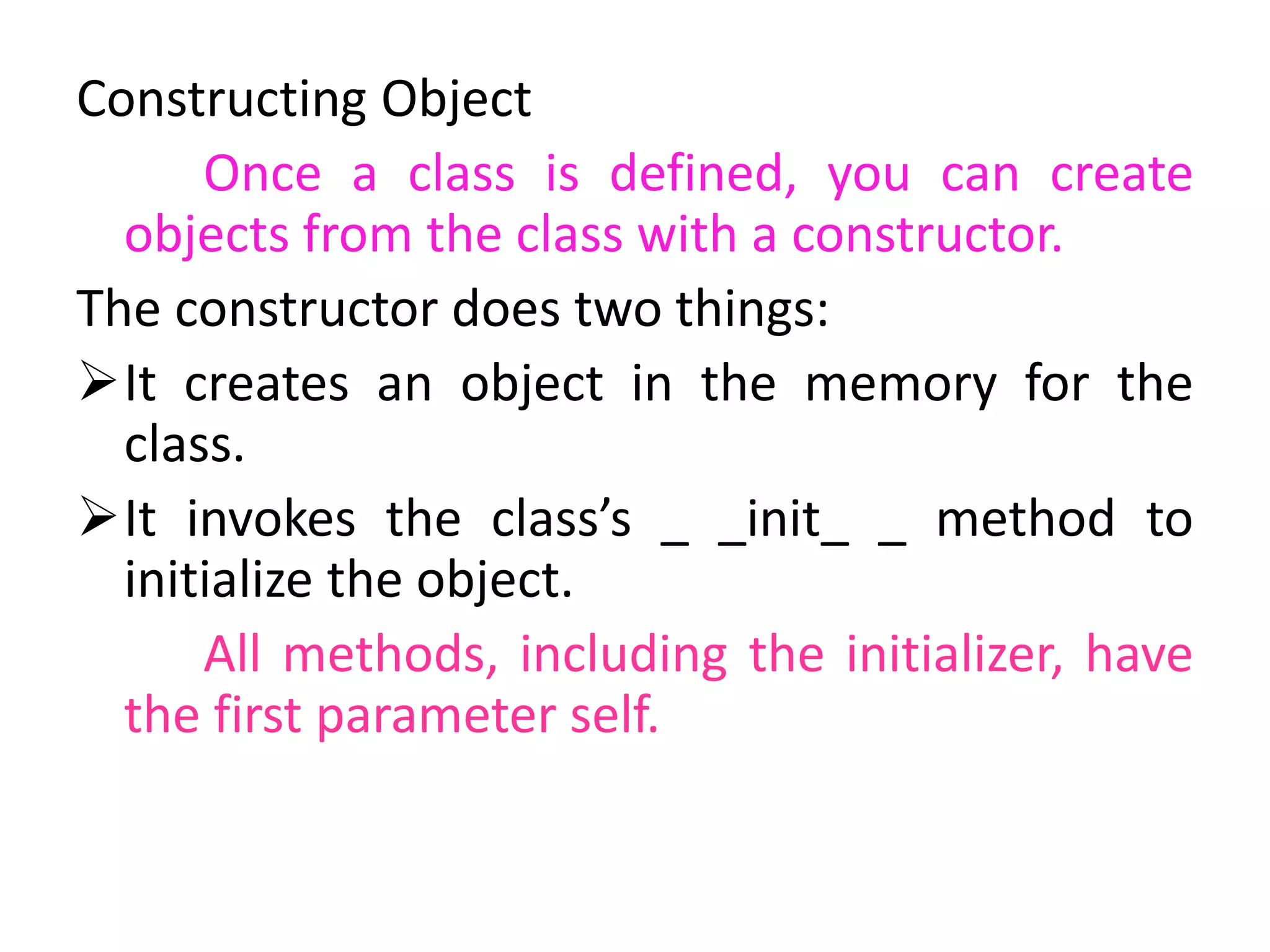 Constructing Object
Once a class is defined, you can create
objects from the class with a constructor.
The constructor does two things:
It creates an object in the memory for the
class.
It invokes the class’s _ _init_ _ method to
initialize the object.
All methods, including the initializer, have
the first parameter self.
 