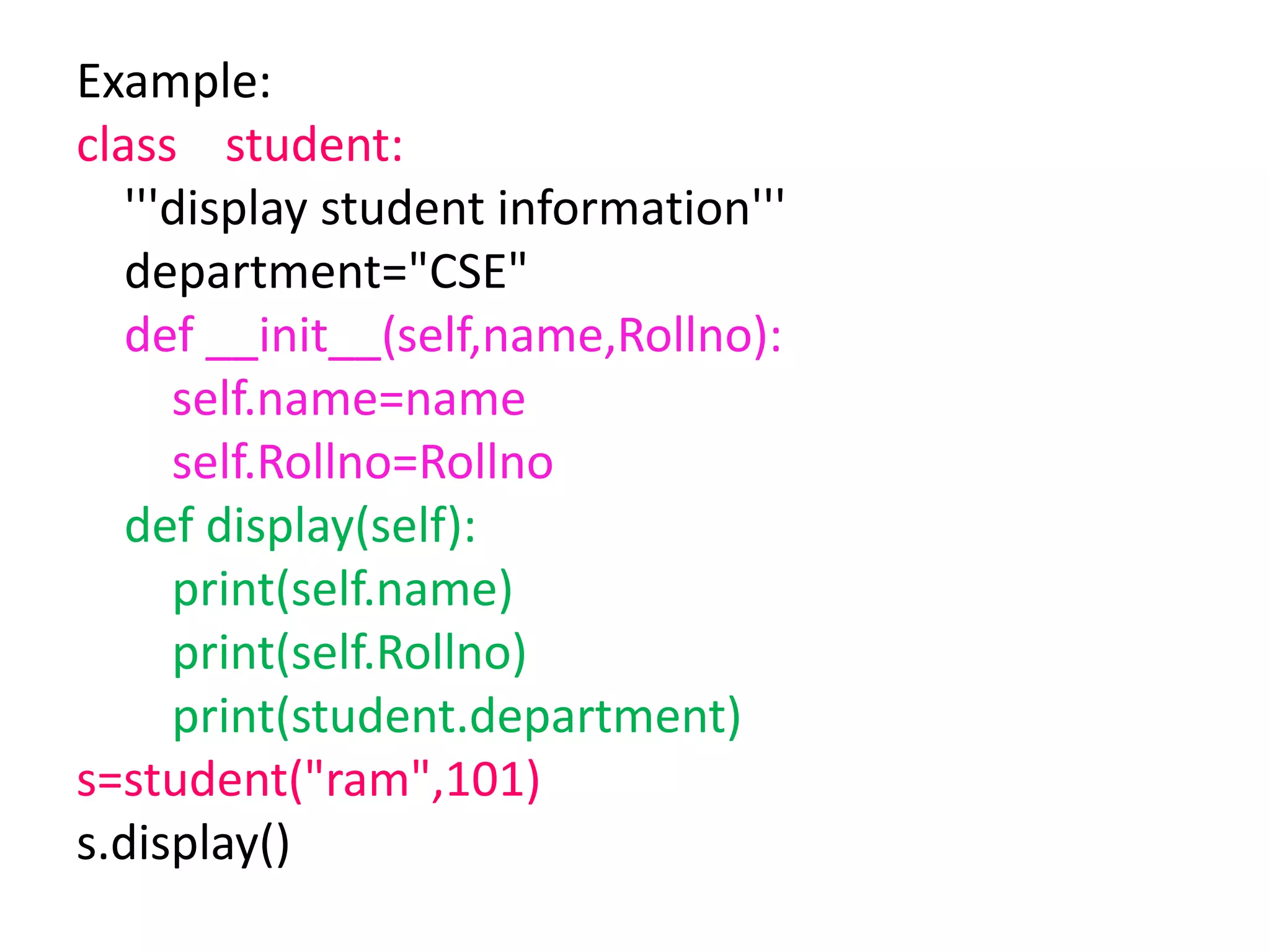 Example:
class student:
'''display student information'''
department="CSE"
def __init__(self,name,Rollno):
self.name=name
self.Rollno=Rollno
def display(self):
print(self.name)
print(self.Rollno)
print(student.department)
s=student("ram",101)
s.display()
 