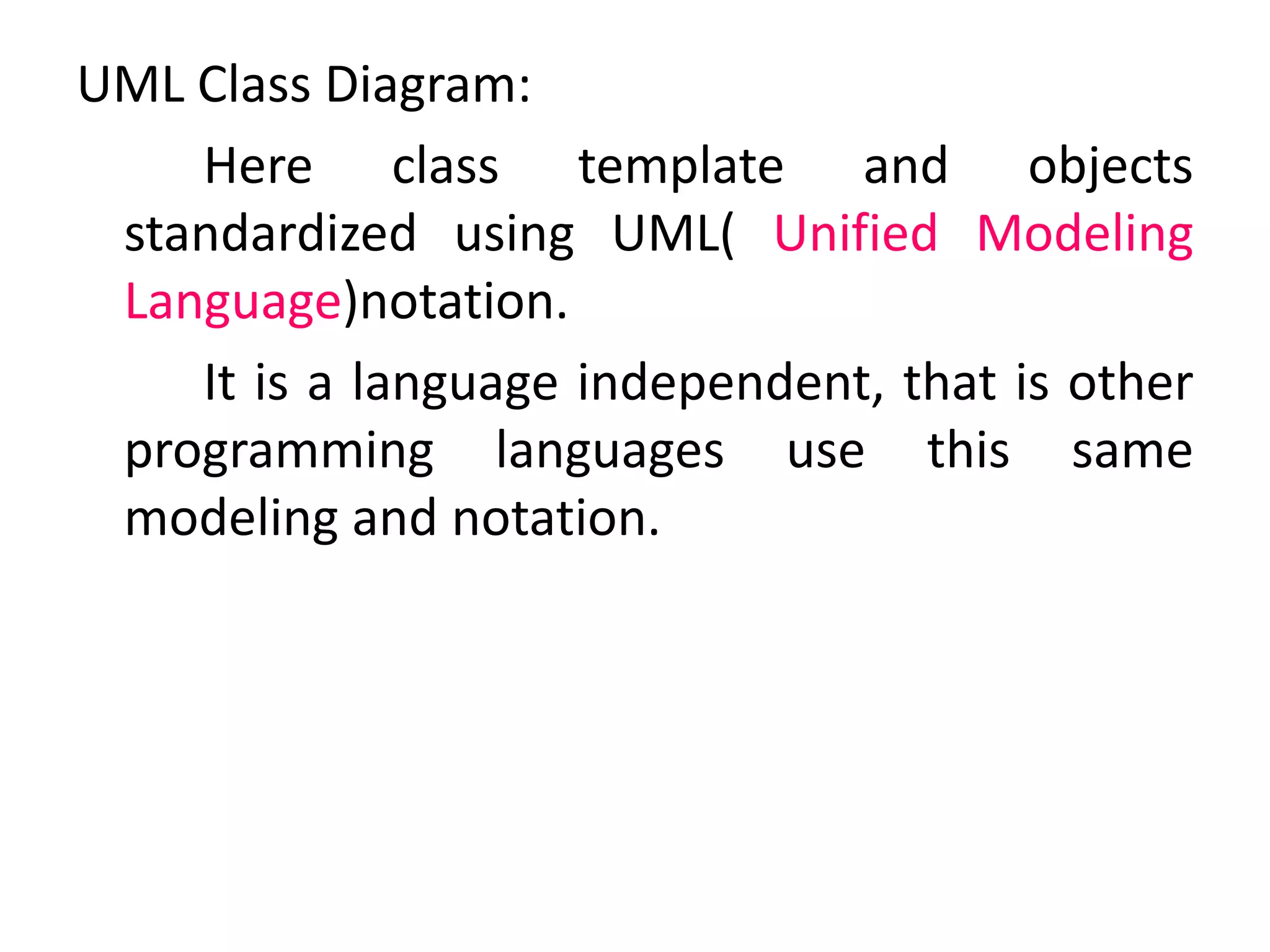 UML Class Diagram:
Here class template and objects
standardized using UML( Unified Modeling
Language)notation.
It is a language independent, that is other
programming languages use this same
modeling and notation.
 
