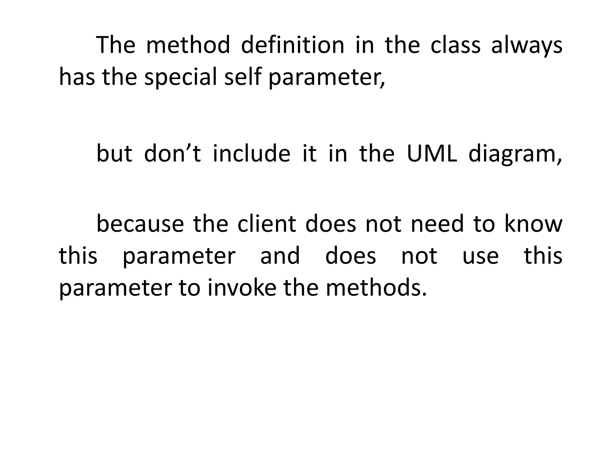 The method definition in the class always
has the special self parameter,
but don’t include it in the UML diagram,
because the client does not need to know
this parameter and does not use this
parameter to invoke the methods.
 