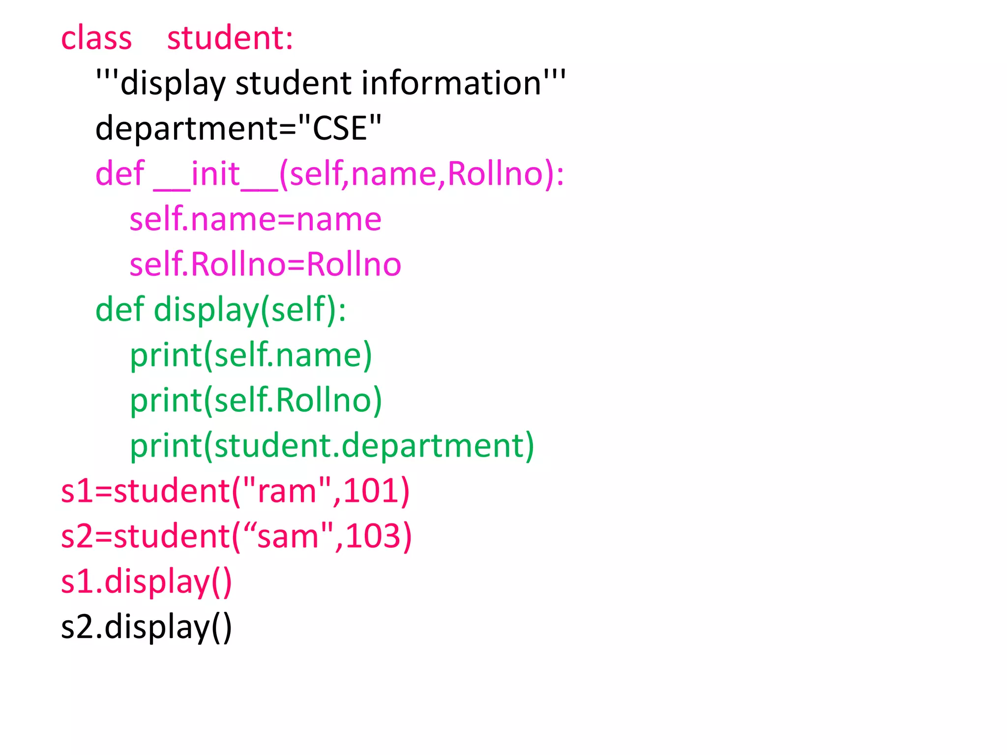 class student:
'''display student information'''
department="CSE"
def __init__(self,name,Rollno):
self.name=name
self.Rollno=Rollno
def display(self):
print(self.name)
print(self.Rollno)
print(student.department)
s1=student("ram",101)
s2=student(“sam",103)
s1.display()
s2.display()
 