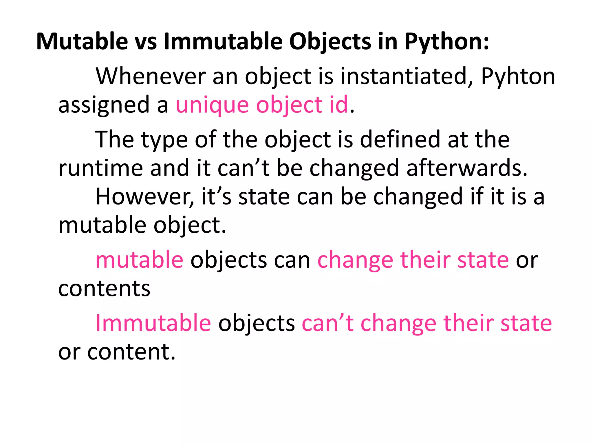 Mutable vs Immutable Objects in Python:
Whenever an object is instantiated, Pyhton
assigned a unique object id.
The type of the object is defined at the
runtime and it can’t be changed afterwards.
However, it’s state can be changed if it is a
mutable object.
mutable objects can change their state or
contents
Immutable objects can’t change their state
or content.
 