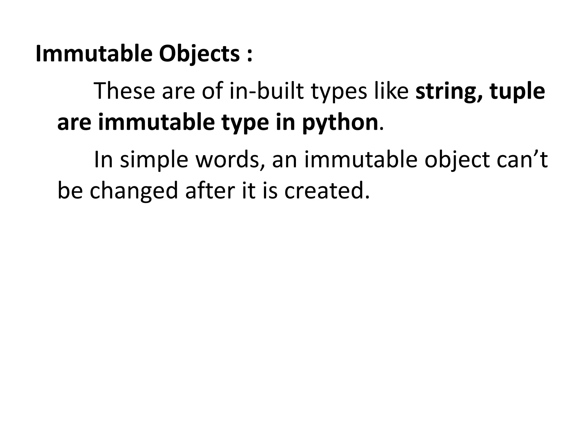 Immutable Objects :
These are of in-built types like string, tuple
are immutable type in python.
In simple words, an immutable object can’t
be changed after it is created.
 
