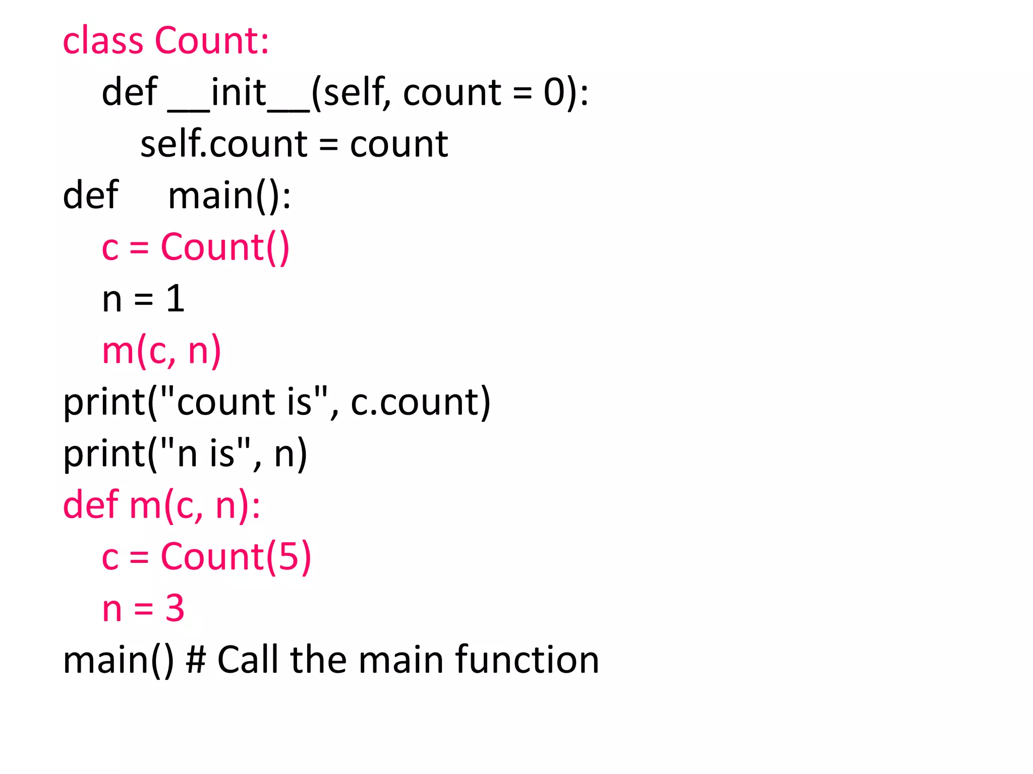 class Count:
def __init__(self, count = 0):
self.count = count
def main():
c = Count()
n = 1
m(c, n)
print("count is", c.count)
print("n is", n)
def m(c, n):
c = Count(5)
n = 3
main() # Call the main function
 