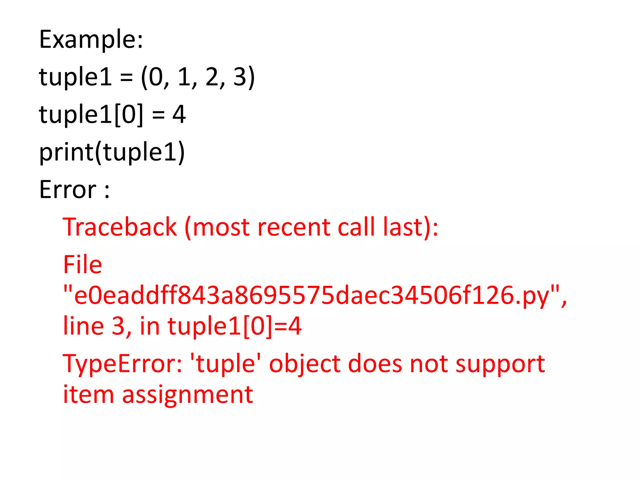 Example:
tuple1 = (0, 1, 2, 3)
tuple1[0] = 4
print(tuple1)
Error :
Traceback (most recent call last):
File
"e0eaddff843a8695575daec34506f126.py",
line 3, in tuple1[0]=4
TypeError: 'tuple' object does not support
item assignment
 
