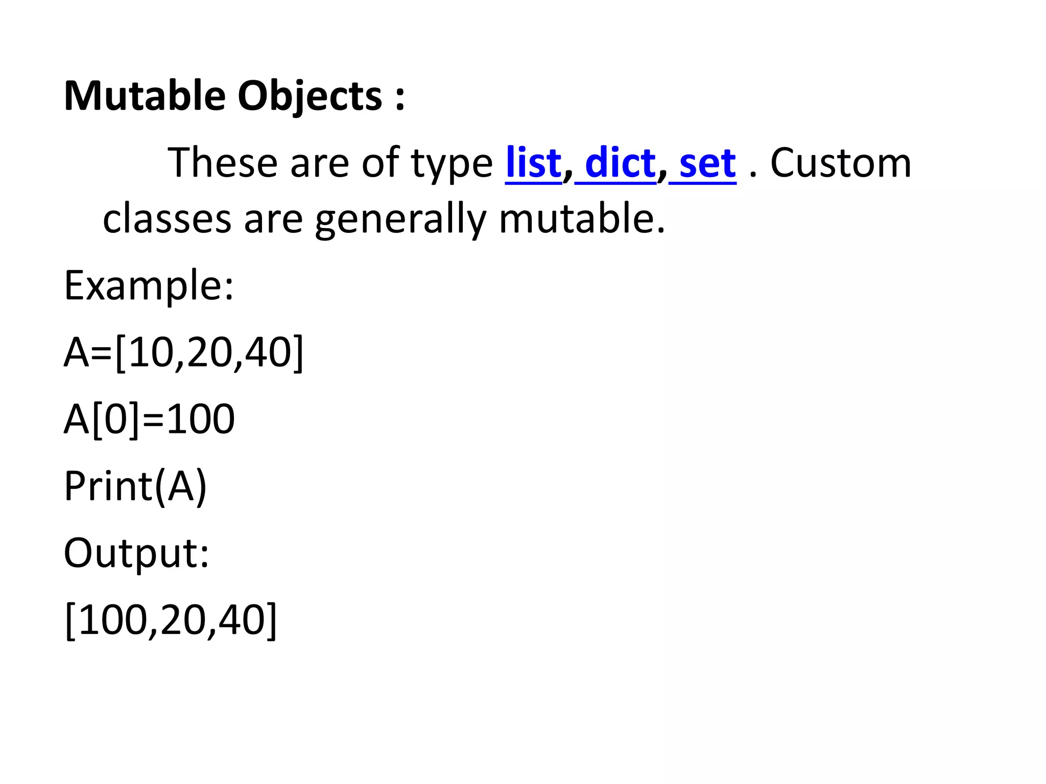 Mutable Objects :
These are of type list, dict, set . Custom
classes are generally mutable.
Example:
A=[10,20,40]
A[0]=100
Print(A)
Output:
[100,20,40]
 