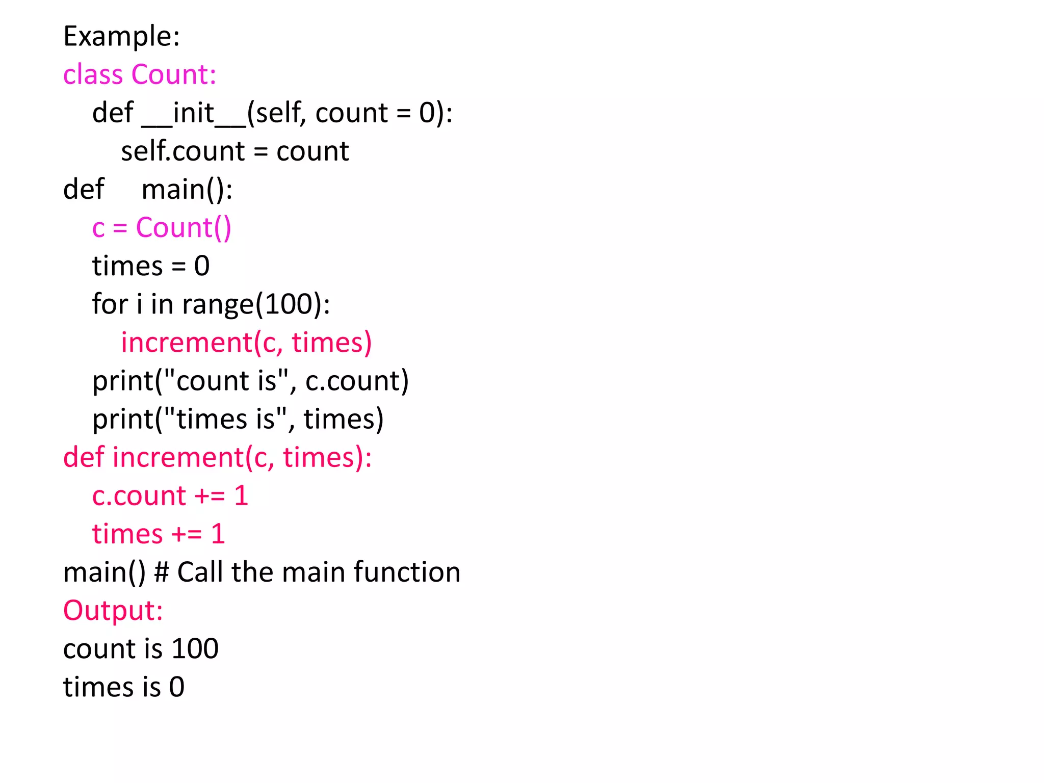 Example:
class Count:
def __init__(self, count = 0):
self.count = count
def main():
c = Count()
times = 0
for i in range(100):
increment(c, times)
print("count is", c.count)
print("times is", times)
def increment(c, times):
c.count += 1
times += 1
main() # Call the main function
Output:
count is 100
times is 0
 