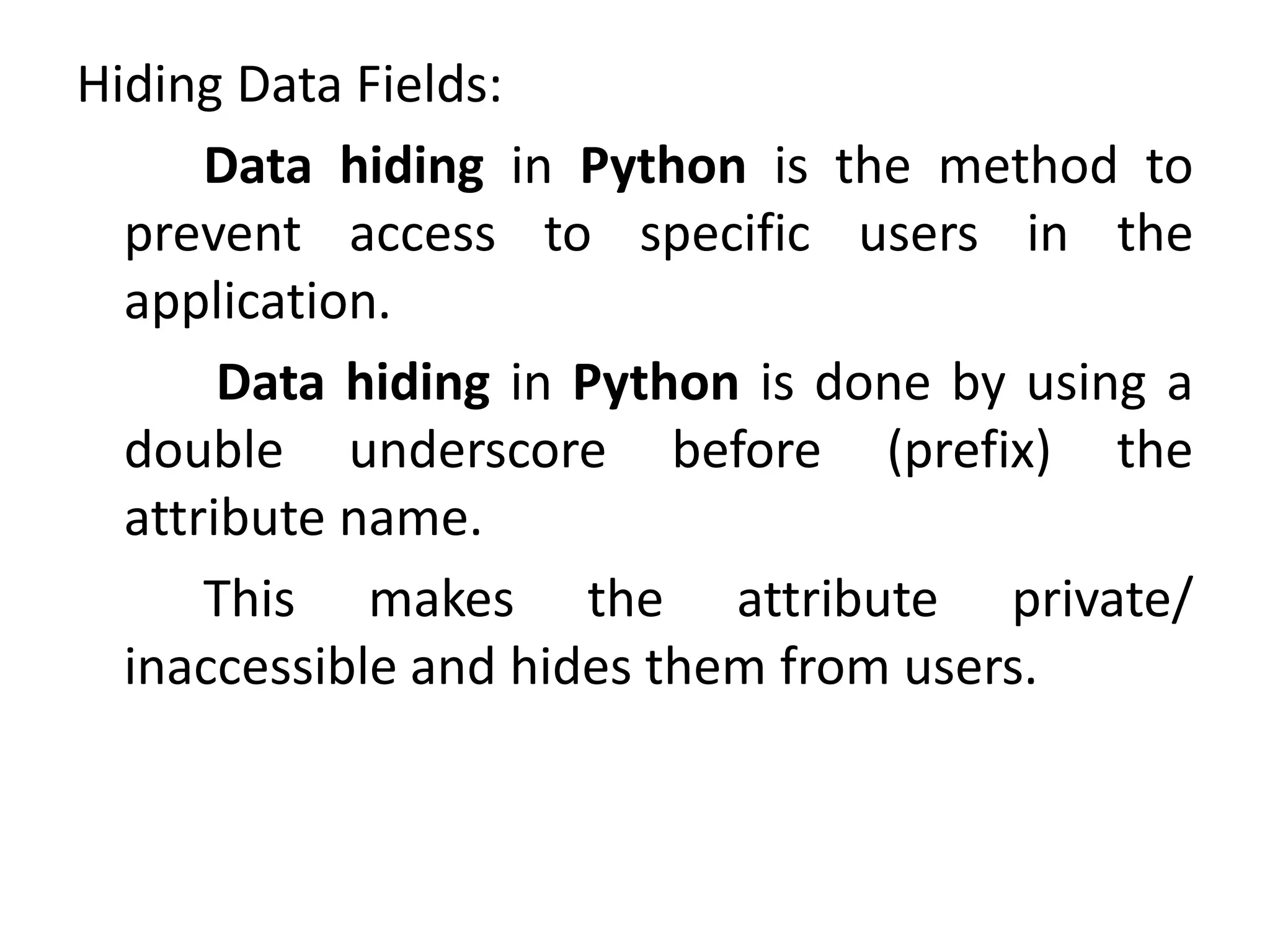 Hiding Data Fields:
Data hiding in Python is the method to
prevent access to specific users in the
application.
Data hiding in Python is done by using a
double underscore before (prefix) the
attribute name.
This makes the attribute private/
inaccessible and hides them from users.
 