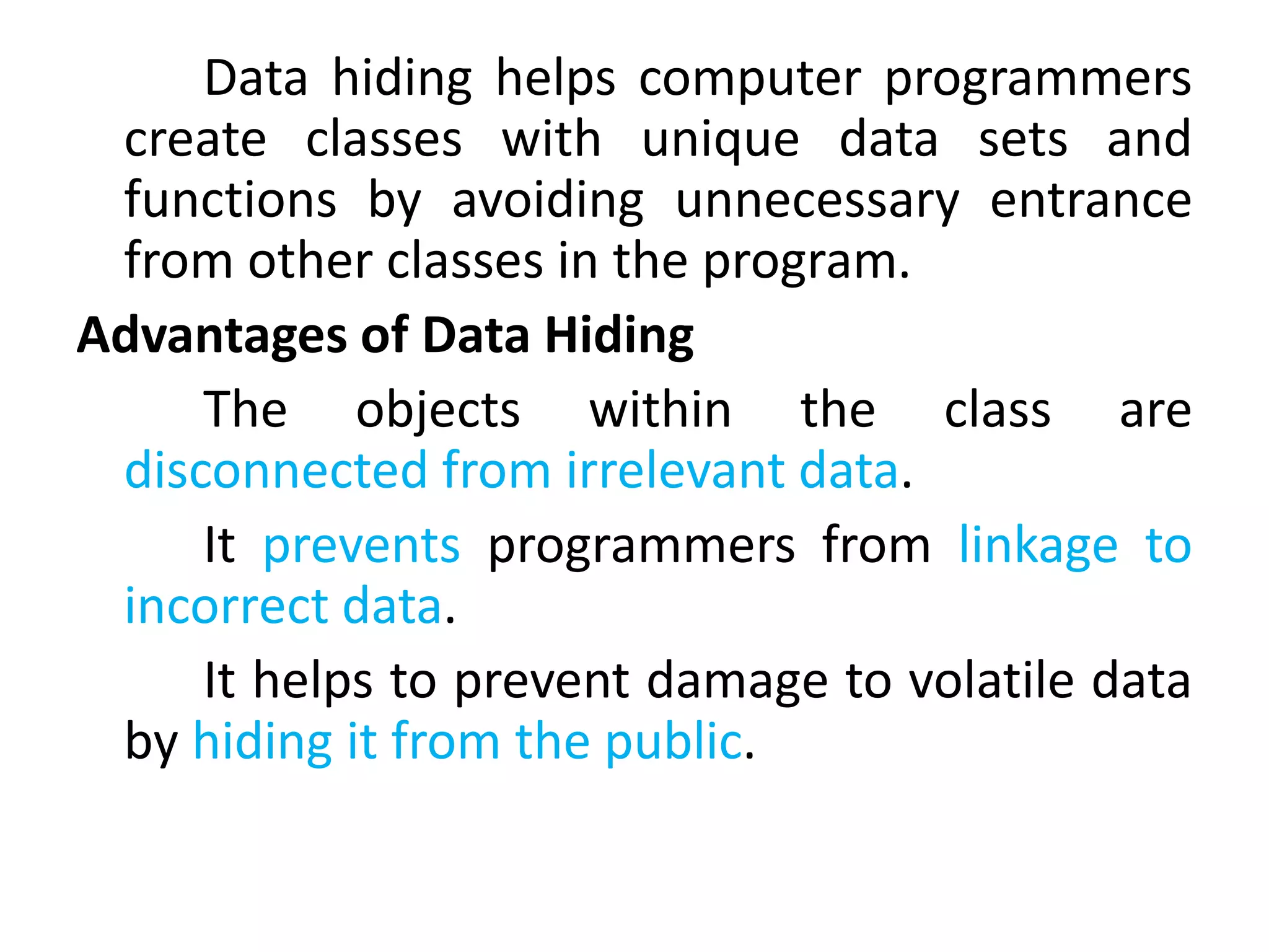 Data hiding helps computer programmers
create classes with unique data sets and
functions by avoiding unnecessary entrance
from other classes in the program.
Advantages of Data Hiding
The objects within the class are
disconnected from irrelevant data.
It prevents programmers from linkage to
incorrect data.
It helps to prevent damage to volatile data
by hiding it from the public.
 