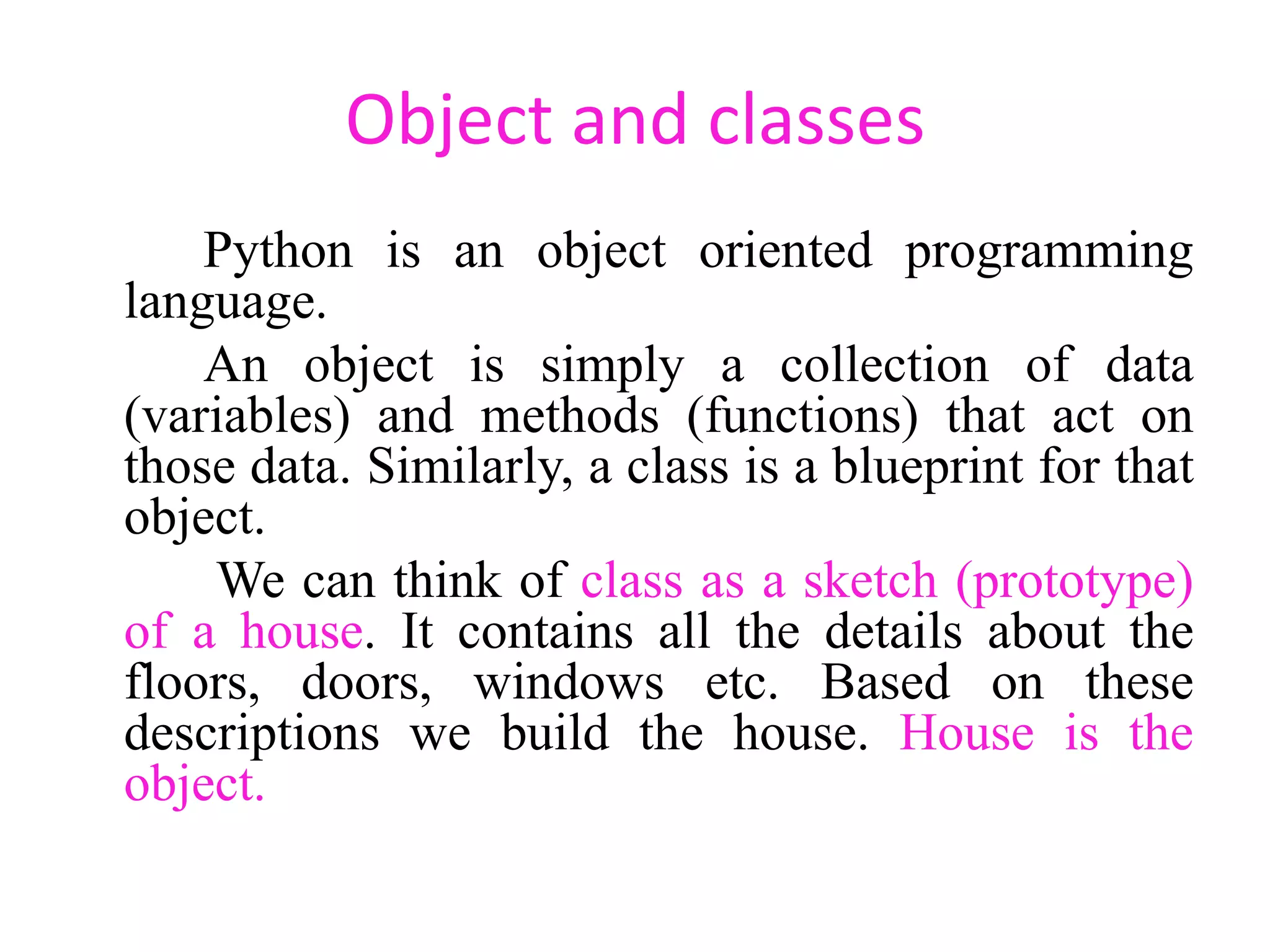 Object and classes
Python is an object oriented programming
language.
An object is simply a collection of data
(variables) and methods (functions) that act on
those data. Similarly, a class is a blueprint for that
object.
We can think of class as a sketch (prototype)
of a house. It contains all the details about the
floors, doors, windows etc. Based on these
descriptions we build the house. House is the
object.
 