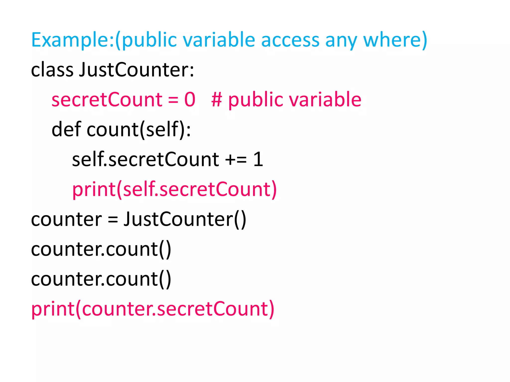 Example:(public variable access any where)
class JustCounter:
secretCount = 0 # public variable
def count(self):
self.secretCount += 1
print(self.secretCount)
counter = JustCounter()
counter.count()
counter.count()
print(counter.secretCount)
 