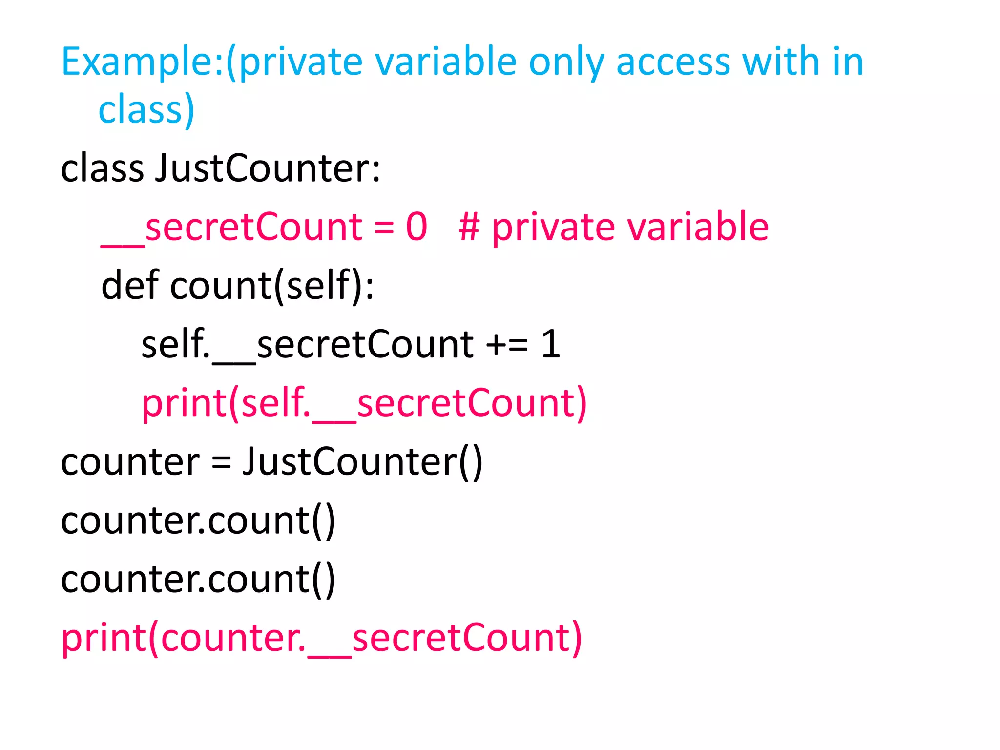 Example:(private variable only access with in
class)
class JustCounter:
__secretCount = 0 # private variable
def count(self):
self.__secretCount += 1
print(self.__secretCount)
counter = JustCounter()
counter.count()
counter.count()
print(counter.__secretCount)
 