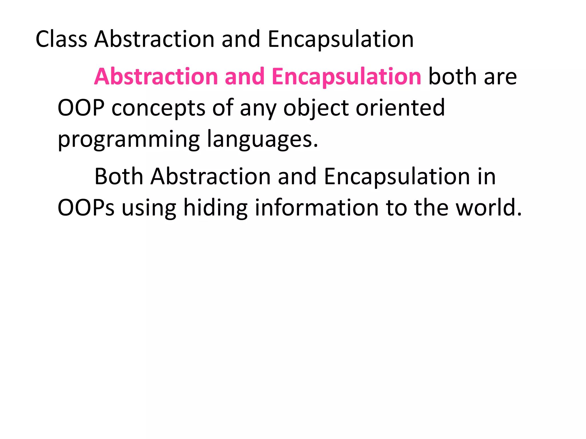 Class Abstraction and Encapsulation
Abstraction and Encapsulation both are
OOP concepts of any object oriented
programming languages.
Both Abstraction and Encapsulation in
OOPs using hiding information to the world.
 