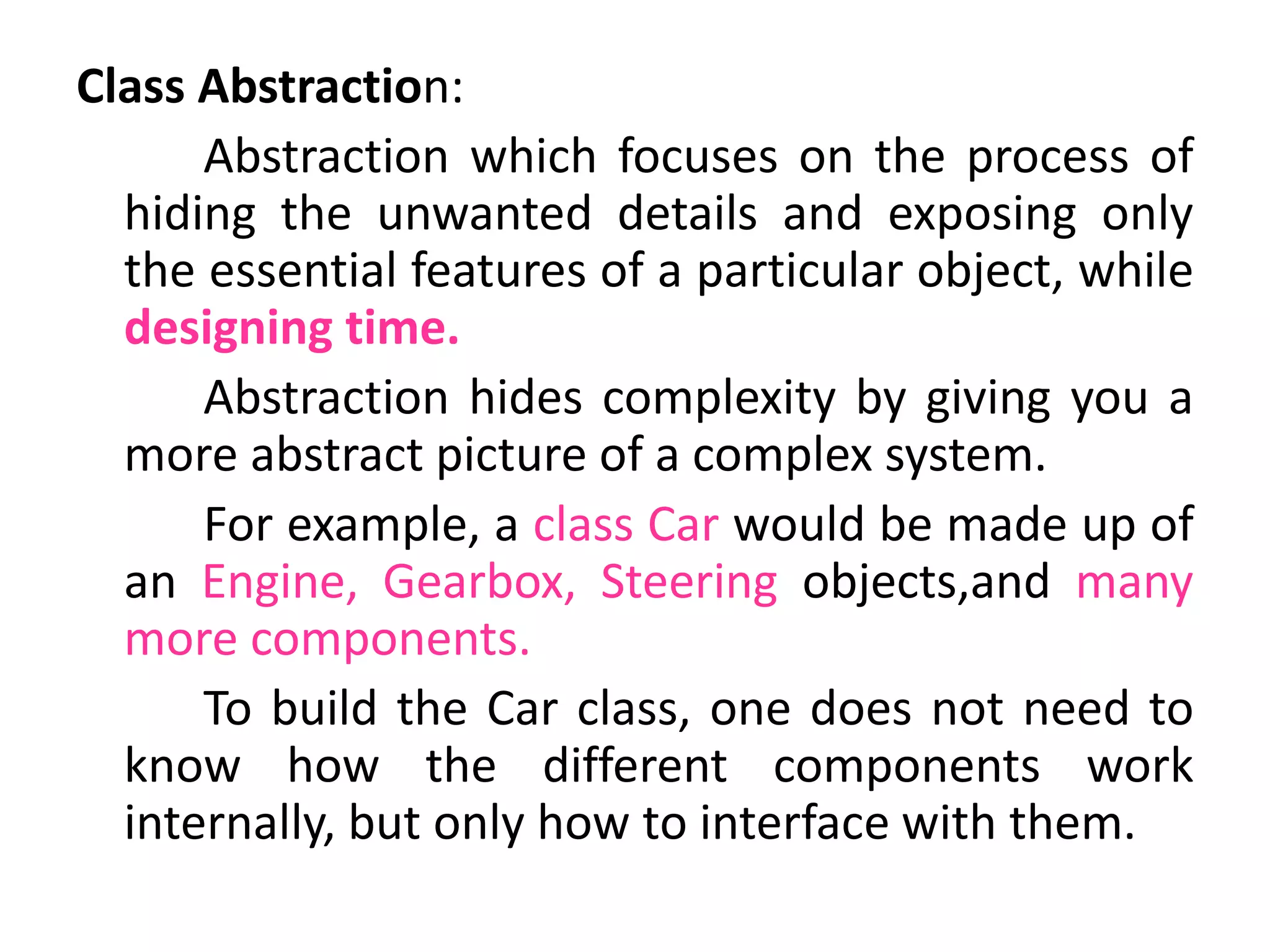 Class Abstraction:
Abstraction which focuses on the process of
hiding the unwanted details and exposing only
the essential features of a particular object, while
designing time.
Abstraction hides complexity by giving you a
more abstract picture of a complex system.
For example, a class Car would be made up of
an Engine, Gearbox, Steering objects,and many
more components.
To build the Car class, one does not need to
know how the different components work
internally, but only how to interface with them.
 