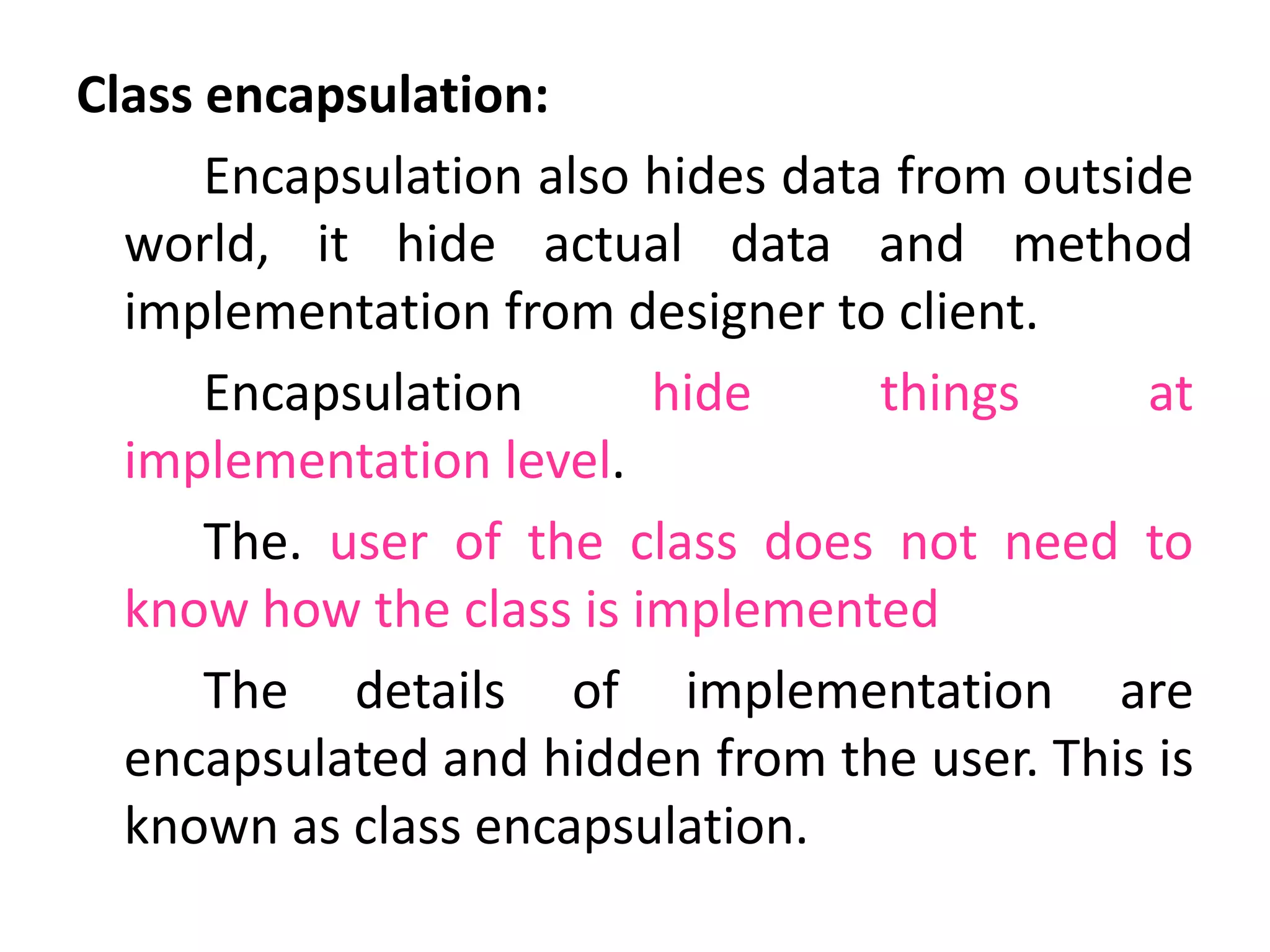 Class encapsulation:
Encapsulation also hides data from outside
world, it hide actual data and method
implementation from designer to client.
Encapsulation hide things at
implementation level.
The. user of the class does not need to
know how the class is implemented
The details of implementation are
encapsulated and hidden from the user. This is
known as class encapsulation.
 