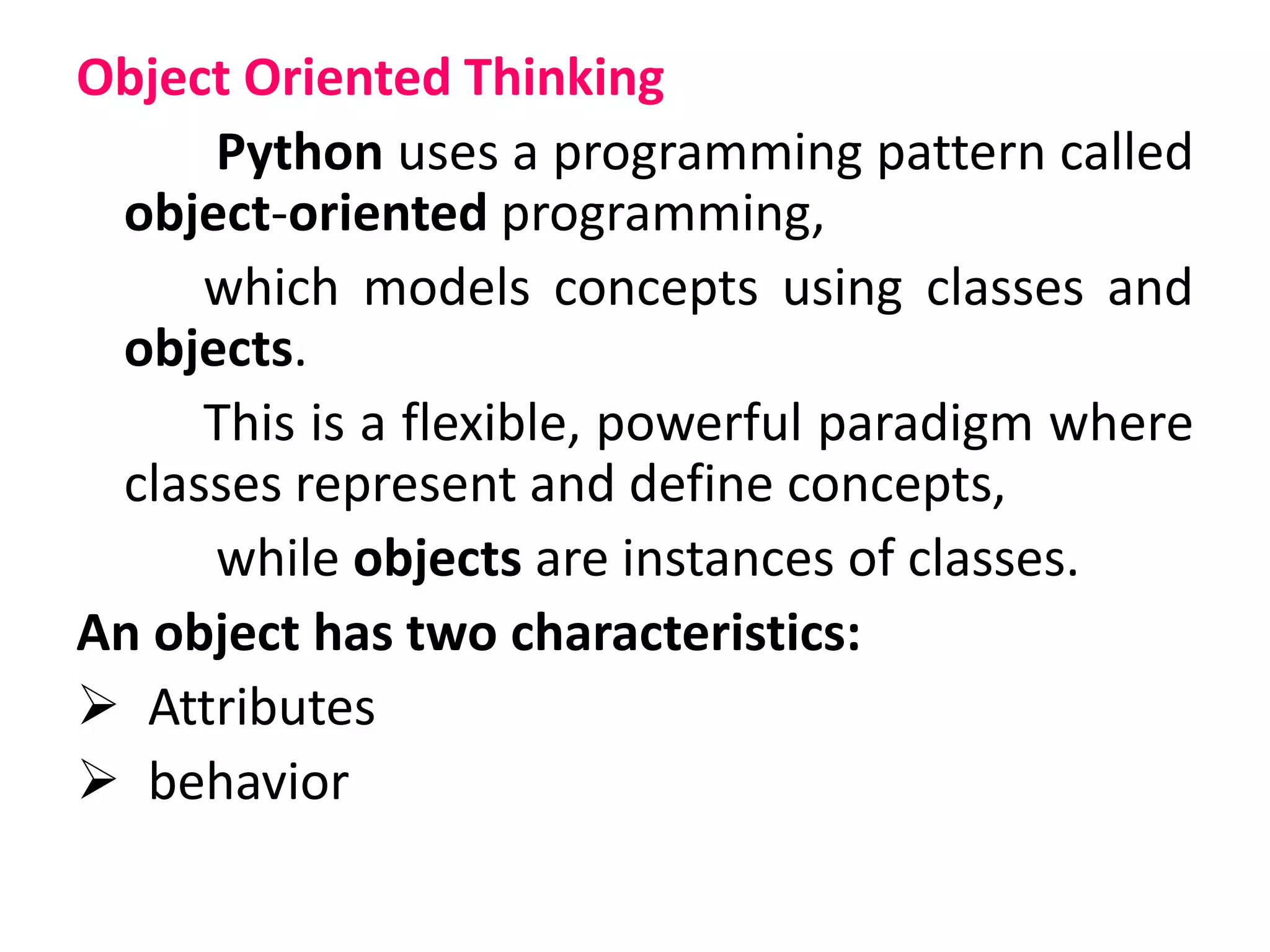 Object Oriented Thinking
Python uses a programming pattern called
object-oriented programming,
which models concepts using classes and
objects.
This is a flexible, powerful paradigm where
classes represent and define concepts,
while objects are instances of classes.
An object has two characteristics:
 Attributes
 behavior
 