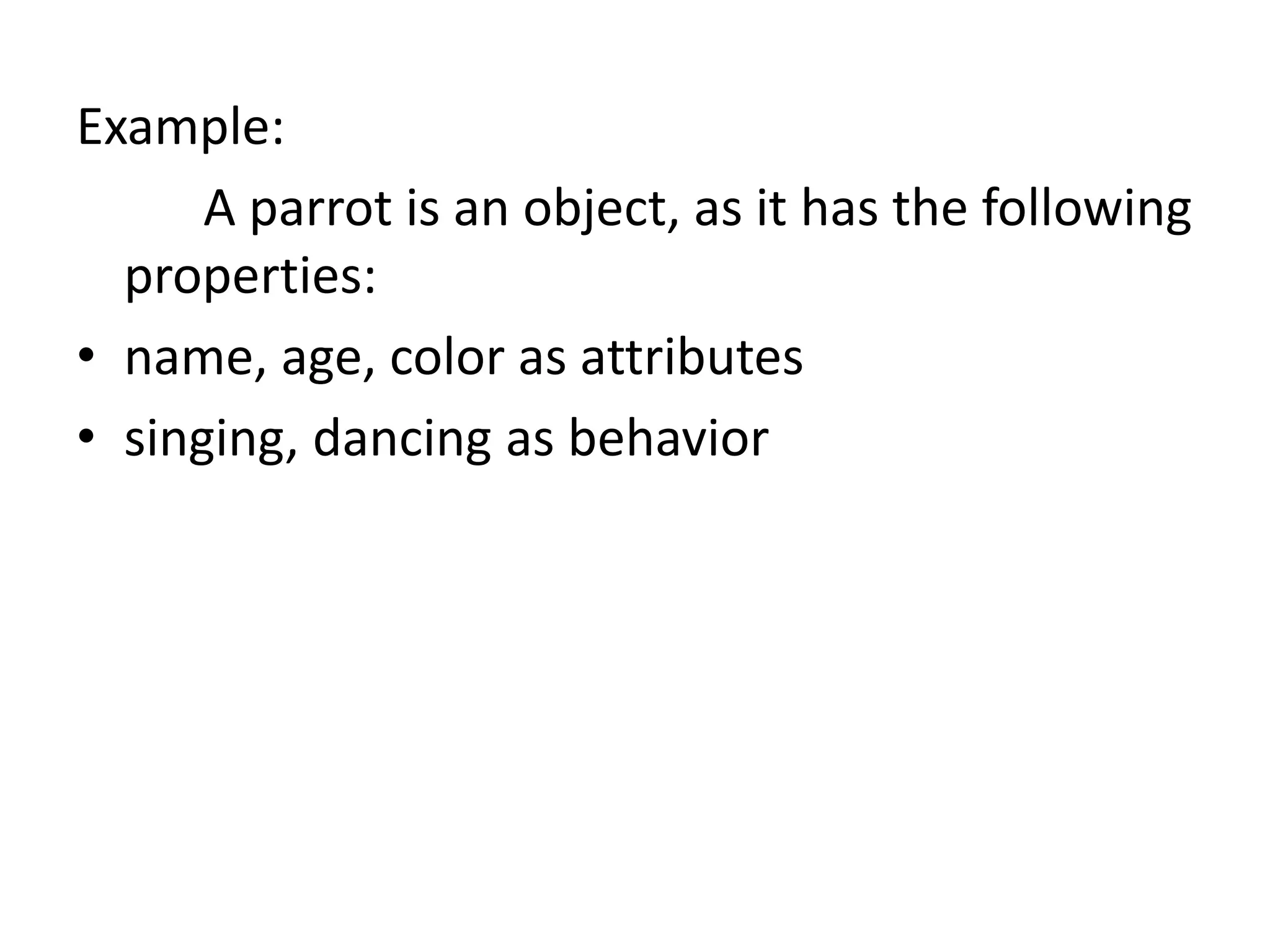 Example:
A parrot is an object, as it has the following
properties:
• name, age, color as attributes
• singing, dancing as behavior
 