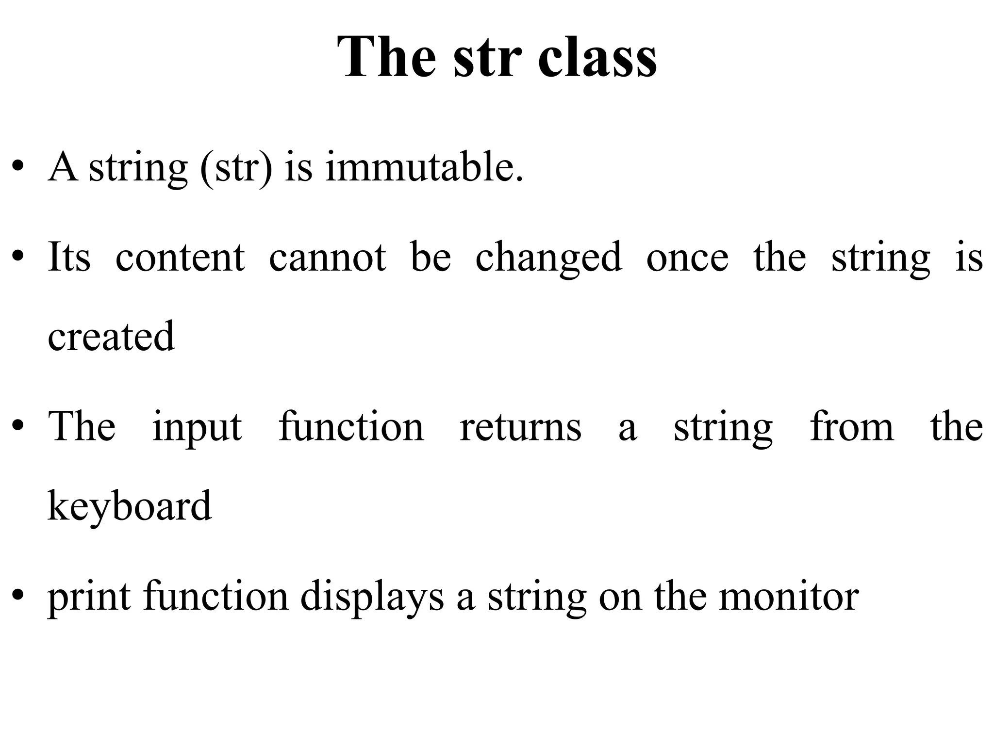 The str class
• A string (str) is immutable.
• Its content cannot be changed once the string is
created
• The input function returns a string from the
keyboard
• print function displays a string on the monitor
 