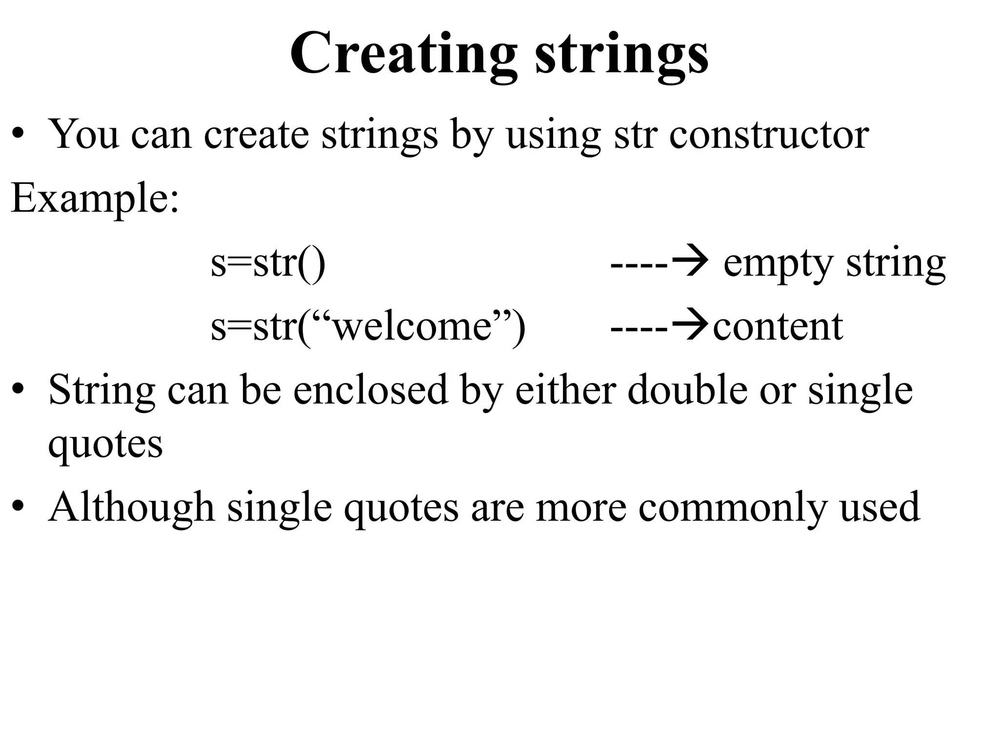 Creating strings
• You can create strings by using str constructor
Example:
s=str() ---- empty string
s=str(“welcome”) ----content
• String can be enclosed by either double or single
quotes
• Although single quotes are more commonly used
 