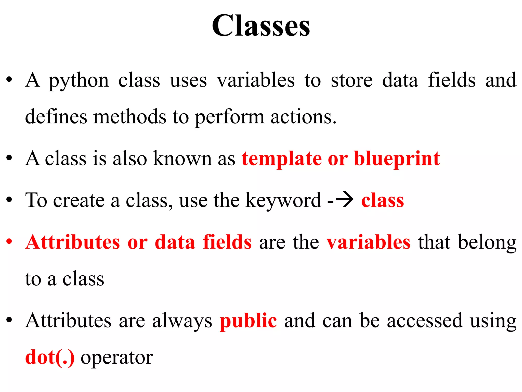 Classes
• A python class uses variables to store data fields and
defines methods to perform actions.
• A class is also known as template or blueprint
• To create a class, use the keyword - class
• Attributes or data fields are the variables that belong
to a class
• Attributes are always public and can be accessed using
dot(.) operator
 