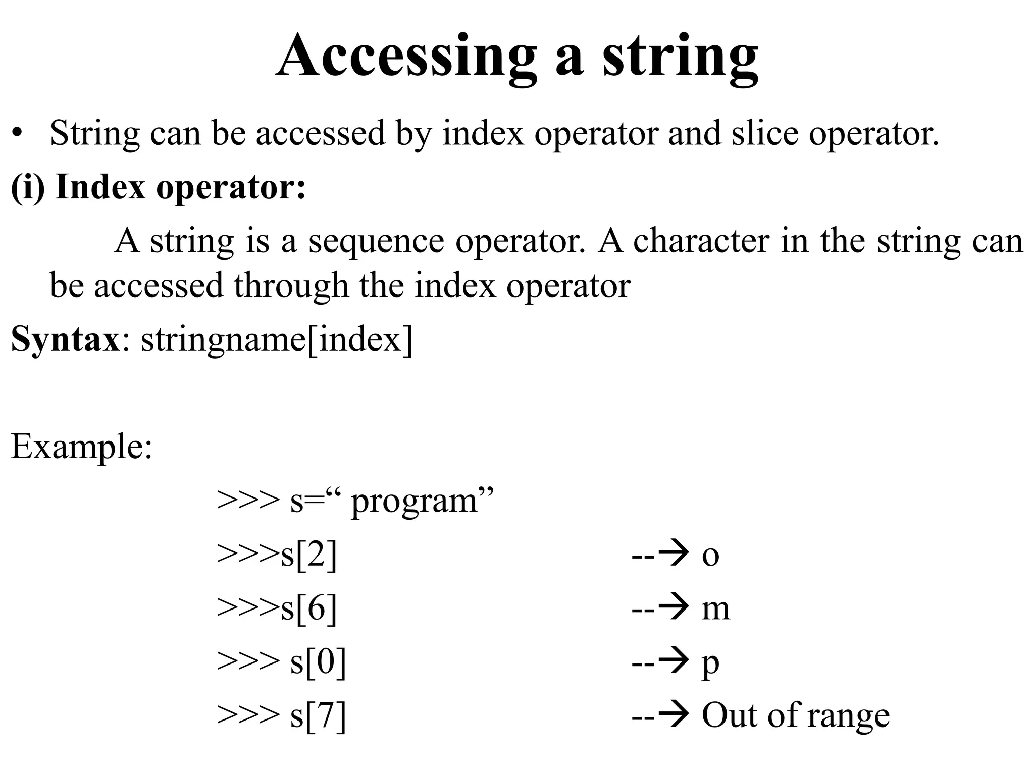 Accessing a string
• String can be accessed by index operator and slice operator.
(i) Index operator:
A string is a sequence operator. A character in the string can
be accessed through the index operator
Syntax: stringname[index]
Example:
>>> s=“ program”
>>>s[2] -- o
>>>s[6] -- m
>>> s[0] -- p
>>> s[7] -- Out of range
 
