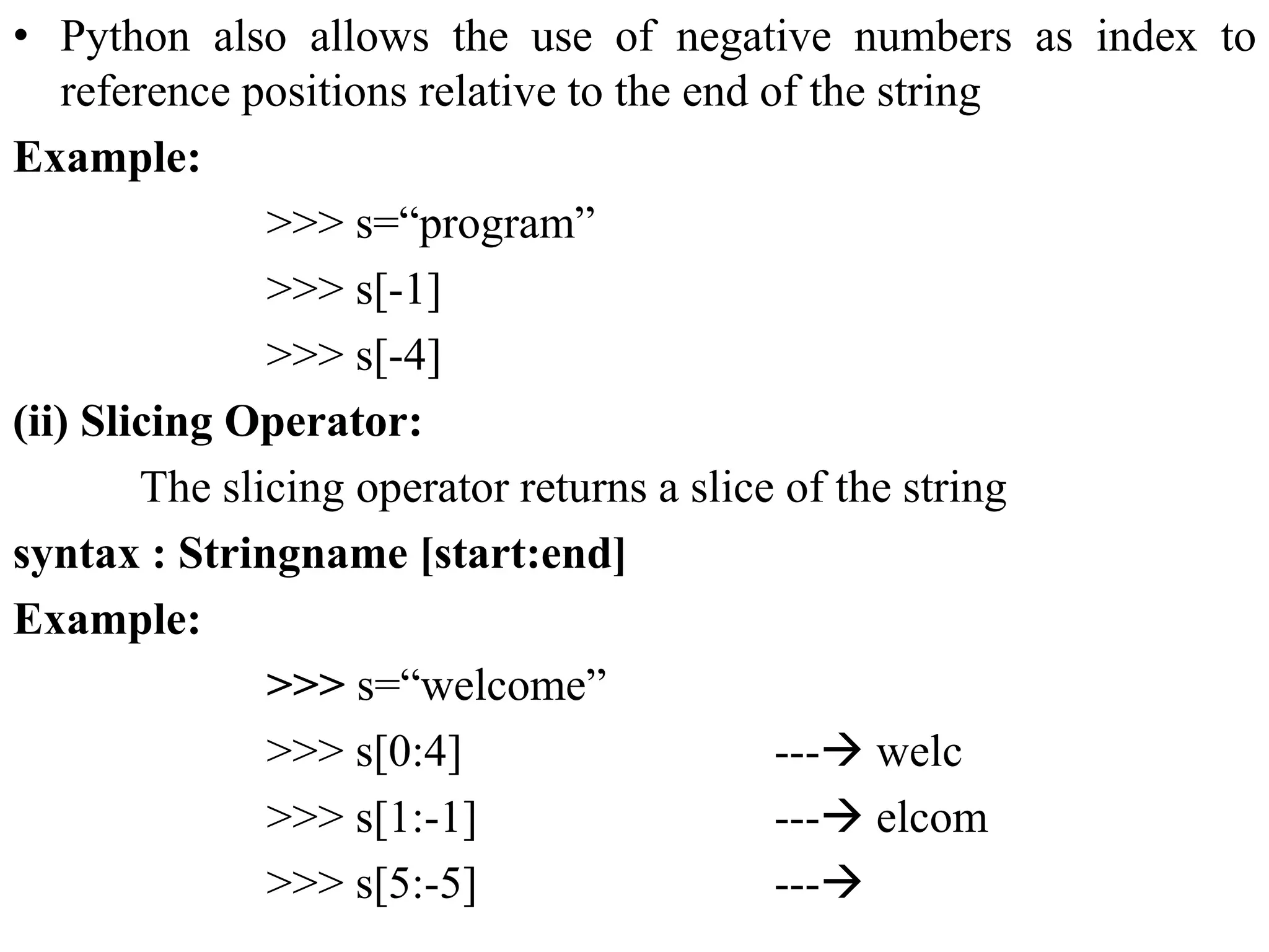 • Python also allows the use of negative numbers as index to
reference positions relative to the end of the string
Example:
>>> s=“program”
>>> s[-1]
>>> s[-4]
(ii) Slicing Operator:
The slicing operator returns a slice of the string
syntax : Stringname [start:end]
Example:
>>> s=“welcome”
>>> s[0:4] --- welc
>>> s[1:-1] --- elcom
>>> s[5:-5] ---
 