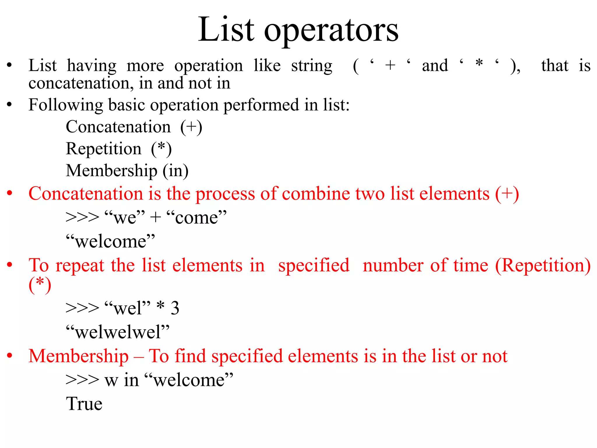List operators
• List having more operation like string ( ‘ + ‘ and ‘ * ‘ ), that is
concatenation, in and not in
• Following basic operation performed in list:
Concatenation (+)
Repetition (*)
Membership (in)
• Concatenation is the process of combine two list elements (+)
>>> “we” + “come”
“welcome”
• To repeat the list elements in specified number of time (Repetition)
(*)
>>> “wel” * 3
“welwelwel”
• Membership – To find specified elements is in the list or not
>>> w in “welcome”
True
 