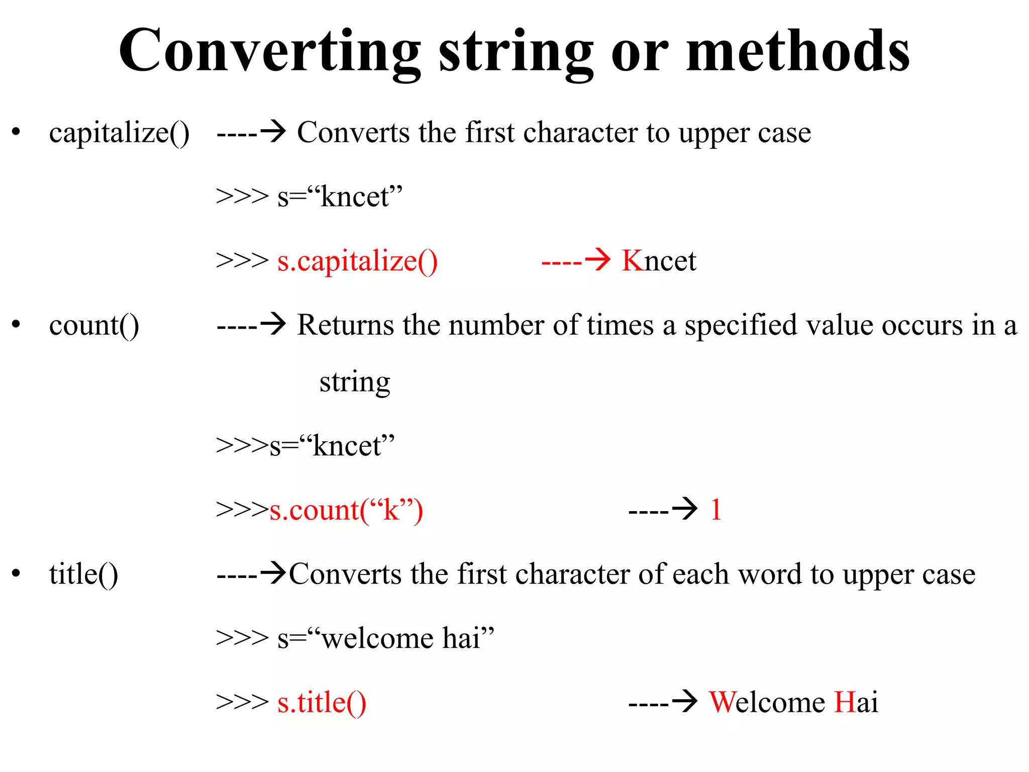 Converting string or methods
• capitalize() ---- Converts the first character to upper case
>>> s=“kncet”
>>> s.capitalize() ---- Kncet
• count() ---- Returns the number of times a specified value occurs in a
string
>>>s=“kncet”
>>>s.count(“k”) ---- 1
• title() ----Converts the first character of each word to upper case
>>> s=“welcome hai”
>>> s.title() ---- Welcome Hai
 