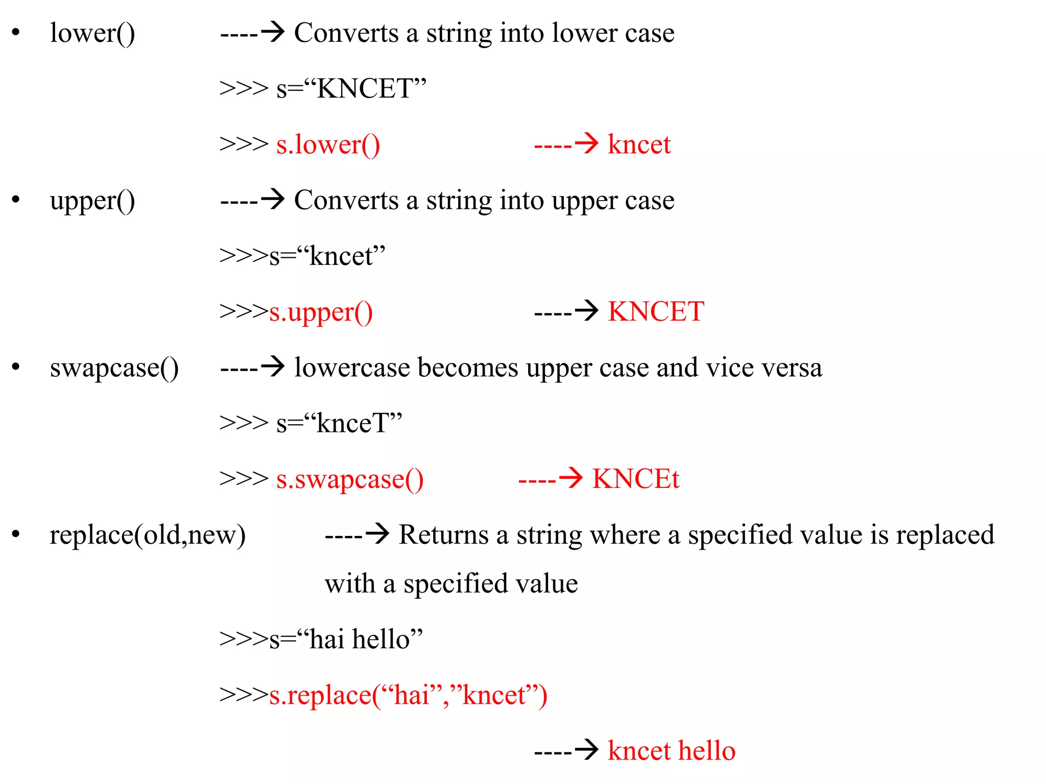 • lower() ---- Converts a string into lower case
>>> s=“KNCET”
>>> s.lower() ---- kncet
• upper() ---- Converts a string into upper case
>>>s=“kncet”
>>>s.upper() ---- KNCET
• swapcase() ---- lowercase becomes upper case and vice versa
>>> s=“knceT”
>>> s.swapcase() ---- KNCEt
• replace(old,new) ---- Returns a string where a specified value is replaced
with a specified value
>>>s=“hai hello”
>>>s.replace(“hai”,”kncet”)
---- kncet hello
 
