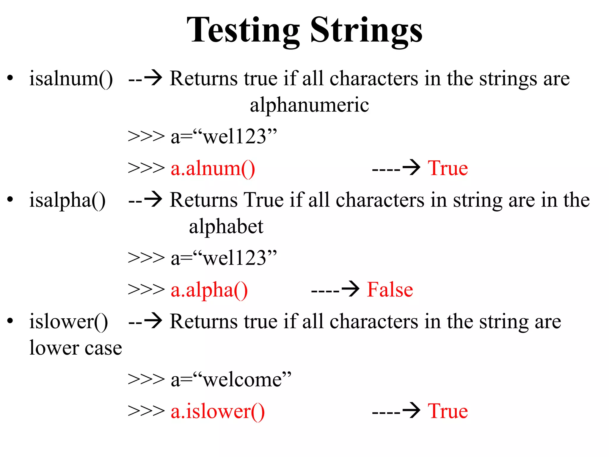 Testing Strings
• isalnum() -- Returns true if all characters in the strings are
alphanumeric
>>> a=“wel123”
>>> a.alnum() ---- True
• isalpha() -- Returns True if all characters in string are in the
alphabet
>>> a=“wel123”
>>> a.alpha() ---- False
• islower() -- Returns true if all characters in the string are
lower case
>>> a=“welcome”
>>> a.islower() ---- True
 