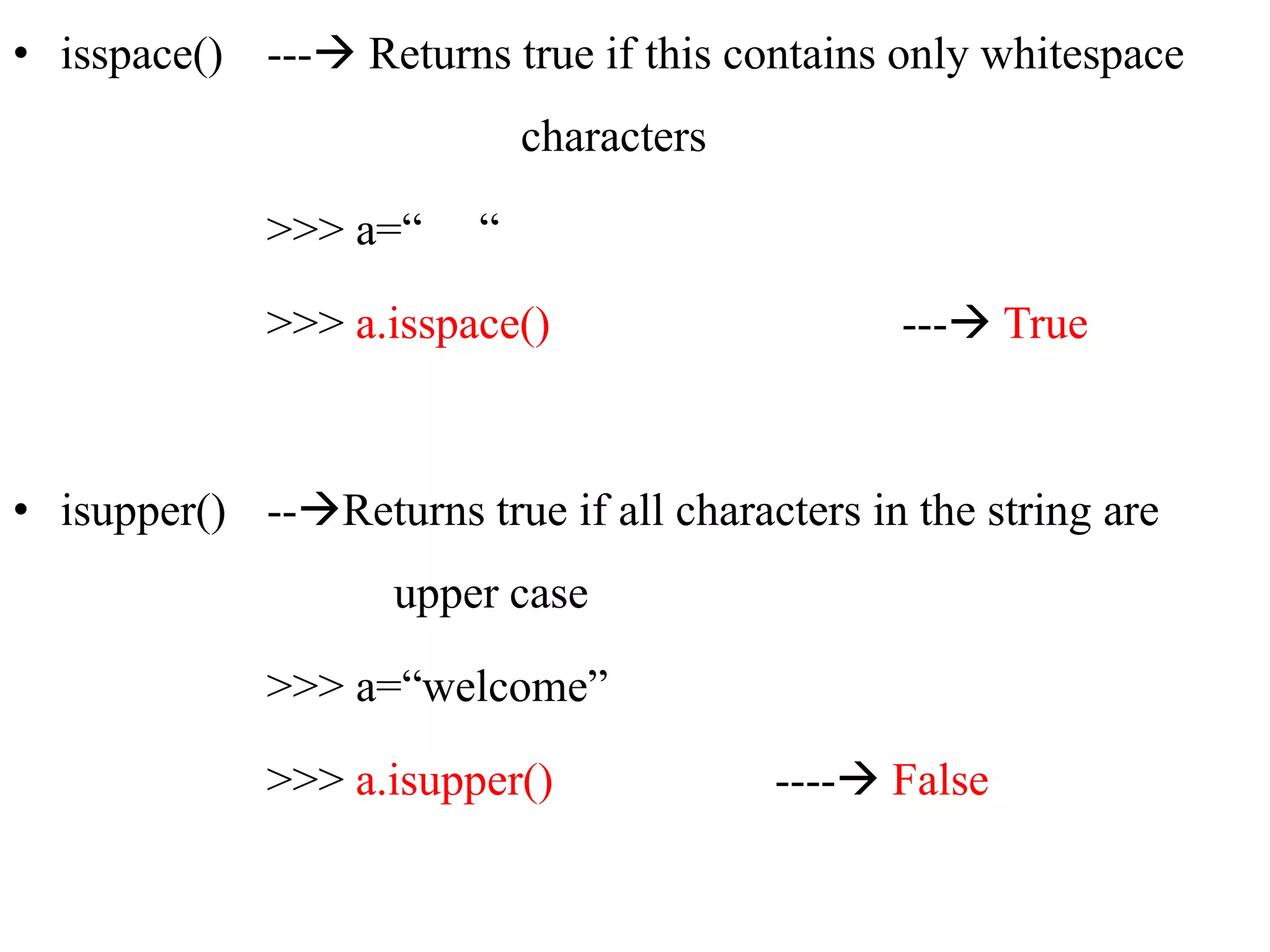 • isspace() --- Returns true if this contains only whitespace
characters
>>> a=“ “
>>> a.isspace() --- True
• isupper() --Returns true if all characters in the string are
upper case
>>> a=“welcome”
>>> a.isupper() ---- False
 