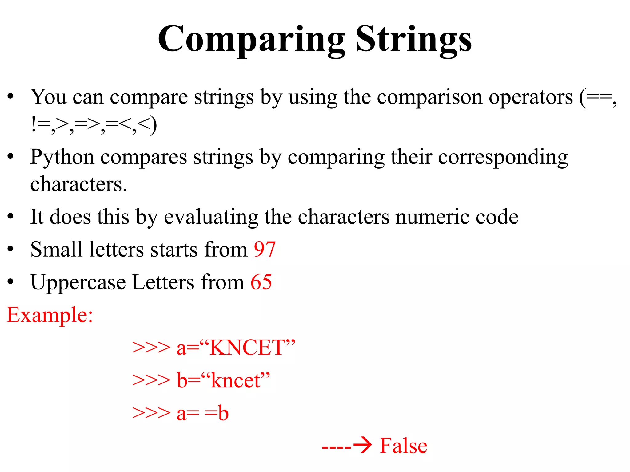 Comparing Strings
• You can compare strings by using the comparison operators (==,
!=,>,=>,=<,<)
• Python compares strings by comparing their corresponding
characters.
• It does this by evaluating the characters numeric code
• Small letters starts from 97
• Uppercase Letters from 65
Example:
>>> a=“KNCET”
>>> b=“kncet”
>>> a= =b
---- False
 