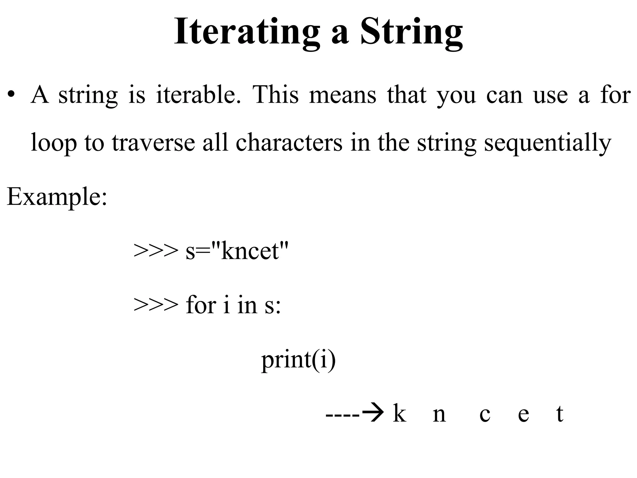 Iterating a String
• A string is iterable. This means that you can use a for
loop to traverse all characters in the string sequentially
Example:
>>> s="kncet"
>>> for i in s:
print(i)
---- k n c e t
 