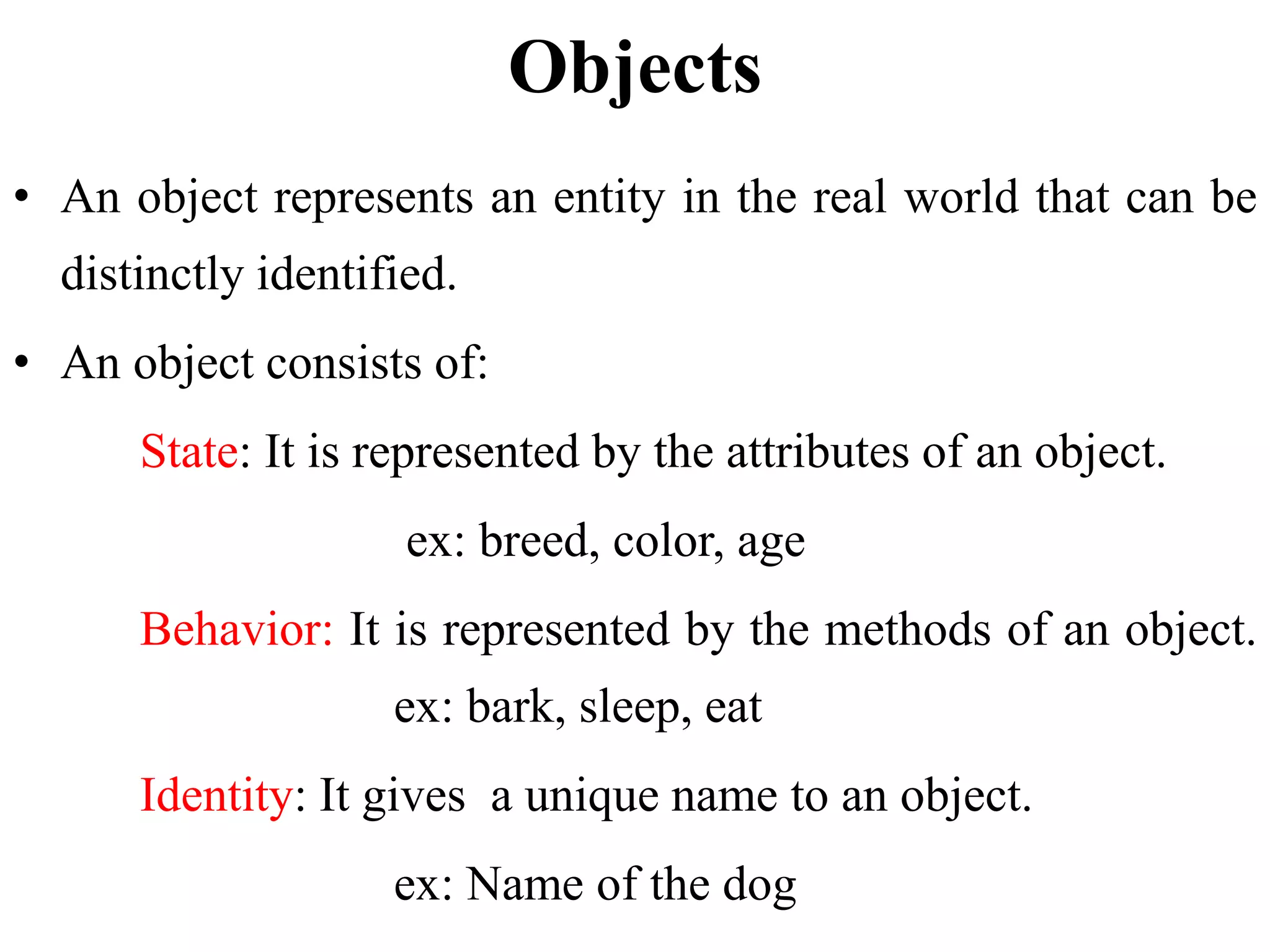 Objects
• An object represents an entity in the real world that can be
distinctly identified.
• An object consists of:
State: It is represented by the attributes of an object.
ex: breed, color, age
Behavior: It is represented by the methods of an object.
ex: bark, sleep, eat
Identity: It gives a unique name to an object.
ex: Name of the dog
 