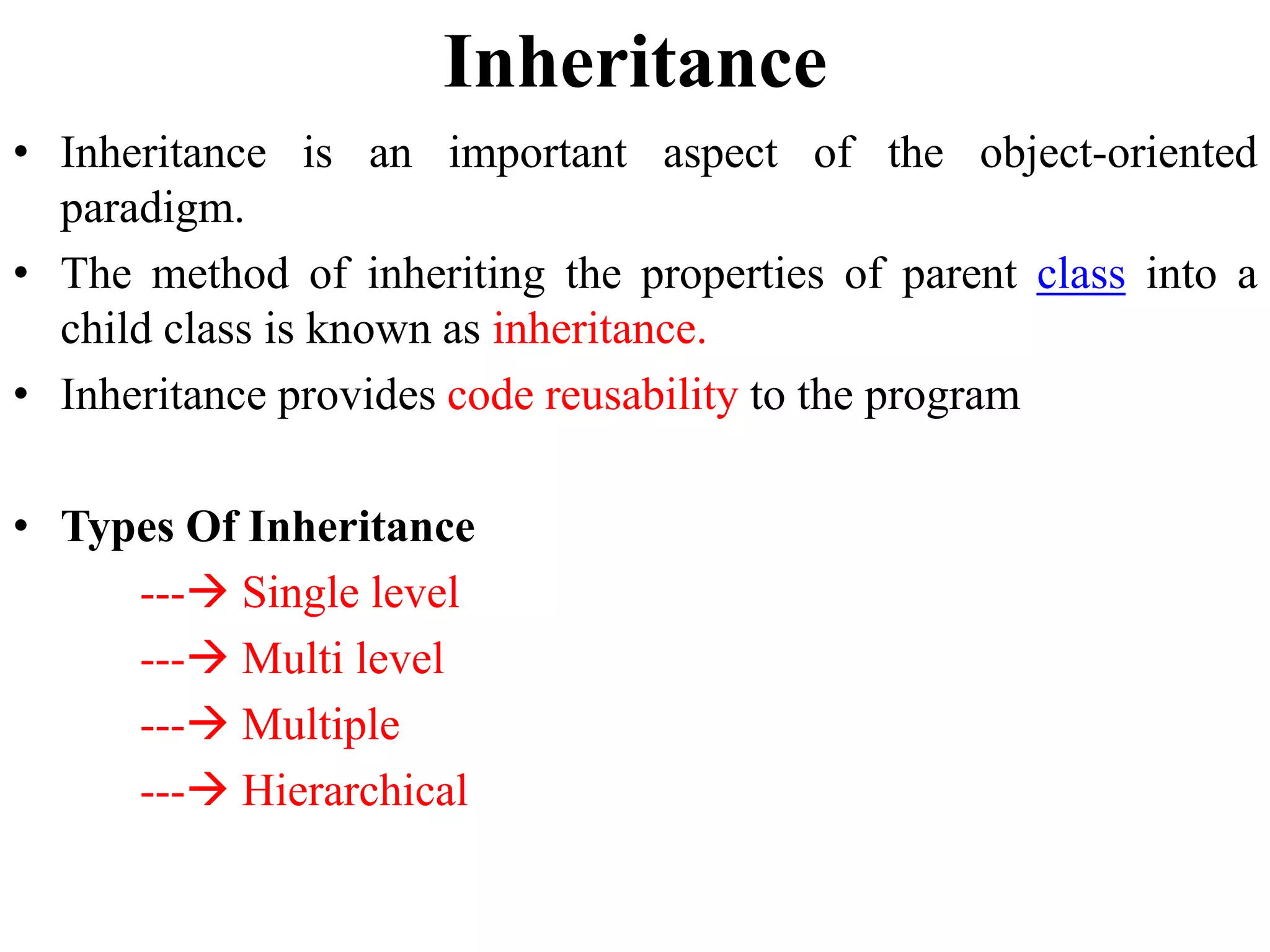 Inheritance
• Inheritance is an important aspect of the object-oriented
paradigm.
• The method of inheriting the properties of parent class into a
child class is known as inheritance.
• Inheritance provides code reusability to the program
• Types Of Inheritance
--- Single level
--- Multi level
--- Multiple
--- Hierarchical
 