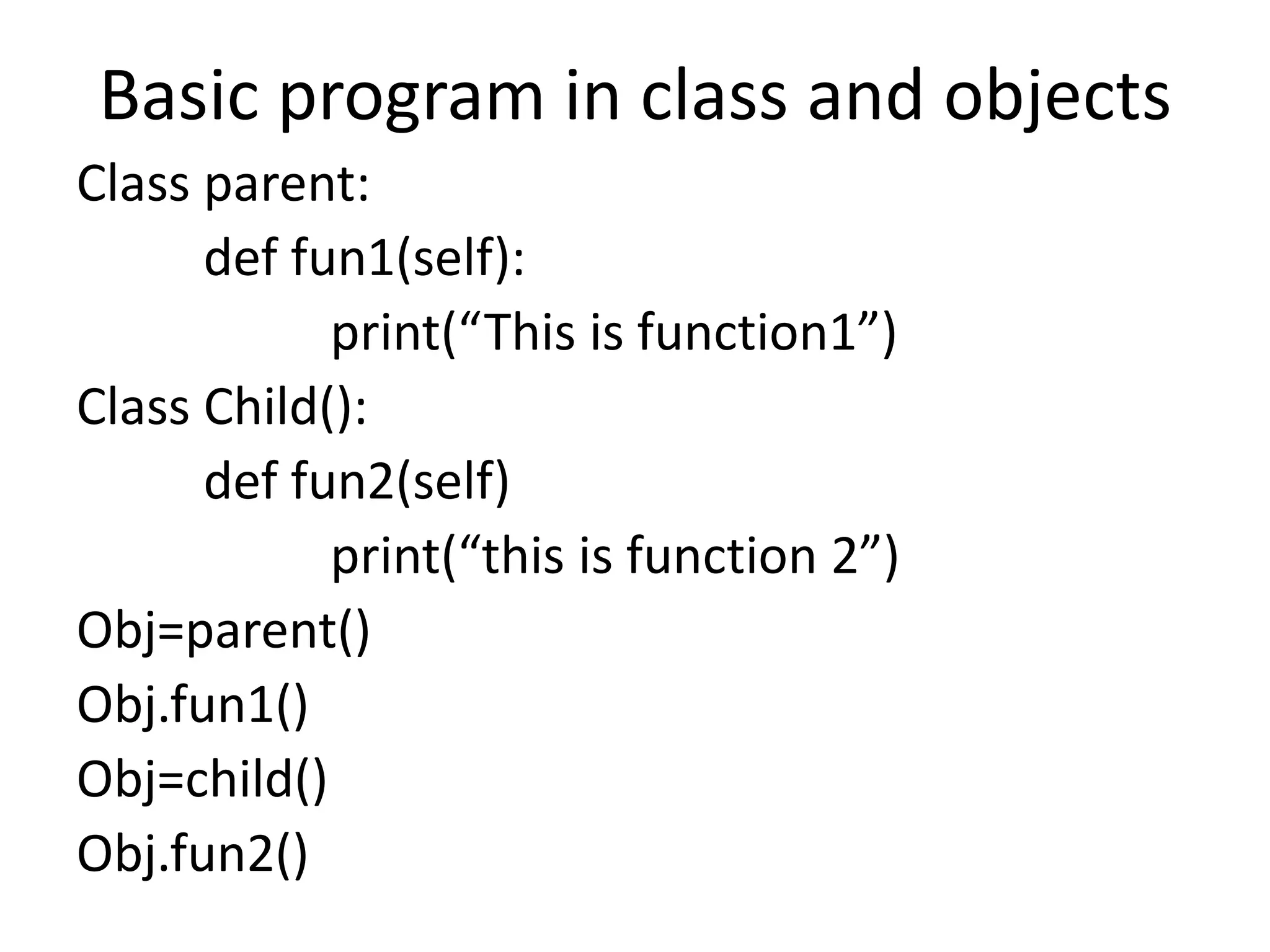 Basic program in class and objects
Class parent:
def fun1(self):
print(“This is function1”)
Class Child():
def fun2(self)
print(“this is function 2”)
Obj=parent()
Obj.fun1()
Obj=child()
Obj.fun2()
 