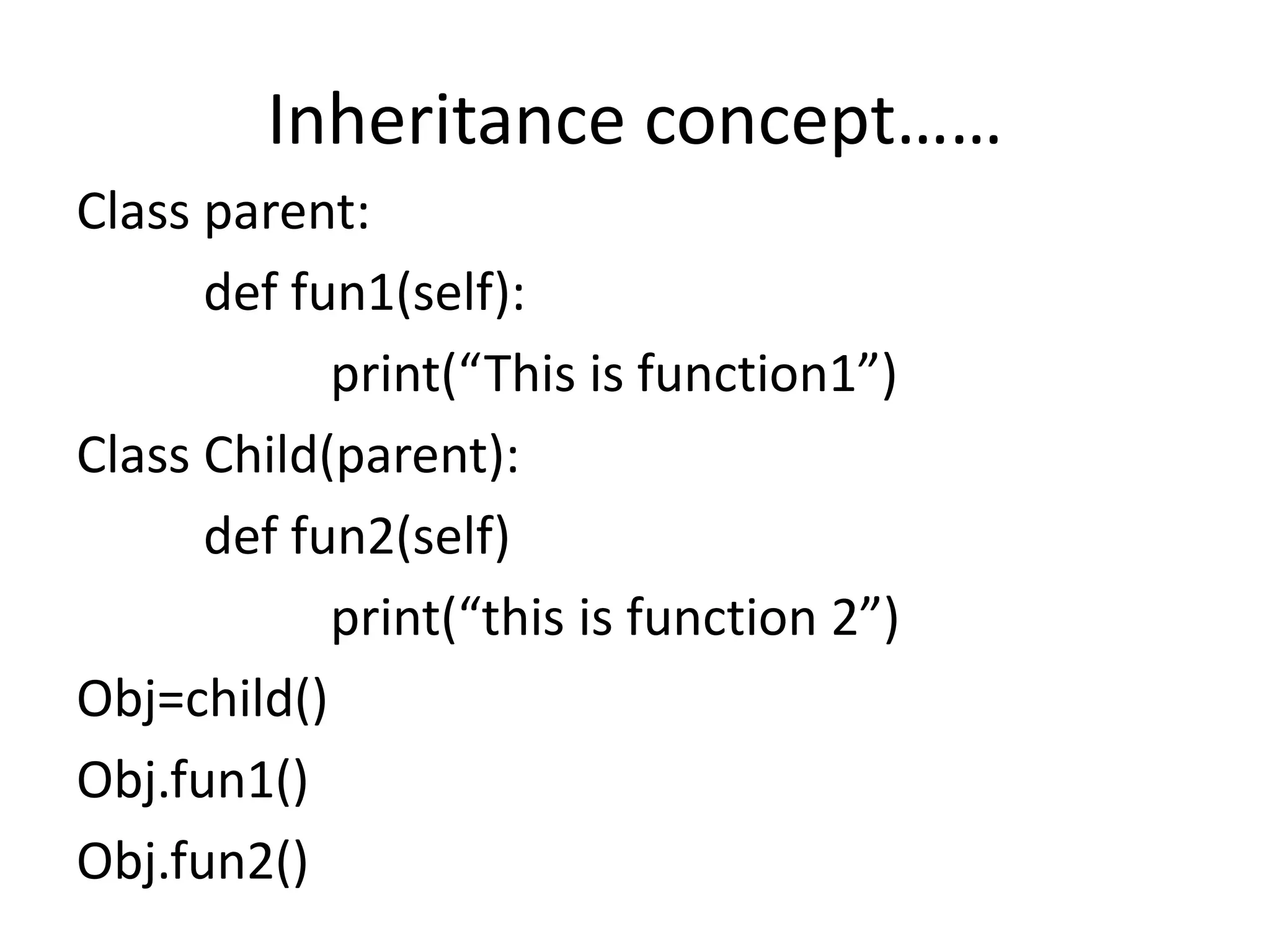 Inheritance concept……
Class parent:
def fun1(self):
print(“This is function1”)
Class Child(parent):
def fun2(self)
print(“this is function 2”)
Obj=child()
Obj.fun1()
Obj.fun2()
 